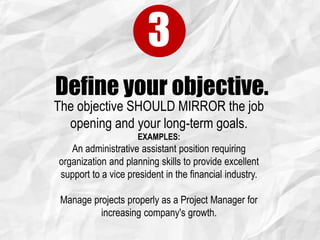 Define your objective.
3
The objective SHOULD MIRROR the job
opening and your long-term goals.
EXAMPLES:
An administrative assistant position requiring
organization and planning skills to provide excellent
support to a vice president in the financial industry.
Manage projects properly as a Project Manager for
increasing company's growth.
 