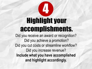 Highlight your
accomplishments.
4
Did you receive an award or recognition?
Did you achieve a promotion?
Did you cut costs or streamline workflow?
Did you increase revenue?
Include what you have accomplished
and highlight accordingly.
 