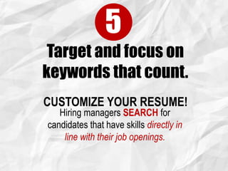 Target and focus on
keywords that count.
5
CUSTOMIZE YOUR RESUME!
Hiring managers SEARCH for
candidates that have skills directly in
line with their job openings.
 