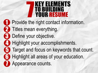 KEY ELEMENTS
7TO BUILDING
YOUR RESUME
1 Provide the right contact information.
2 Titles mean everything.
3 Define your objective.
4 Highlight your accomplishments.
5 Target and focus on keywords that count.
6 Highlight all areas of your education.
7 Appearance counts.
 