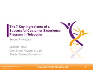 The 7 Key Ingredients of a
            Successful Customer Experience
            Program in Telecoms
            Beyond Philosophy

            Speaker Panel:
            Colin Shaw, Founder & CEO
            Zhecho Dobrev, Consultant



Beyond Philosophy © 2001 - 2012
All rights reserved
                                  www.beyondphilosophy.com   1
 