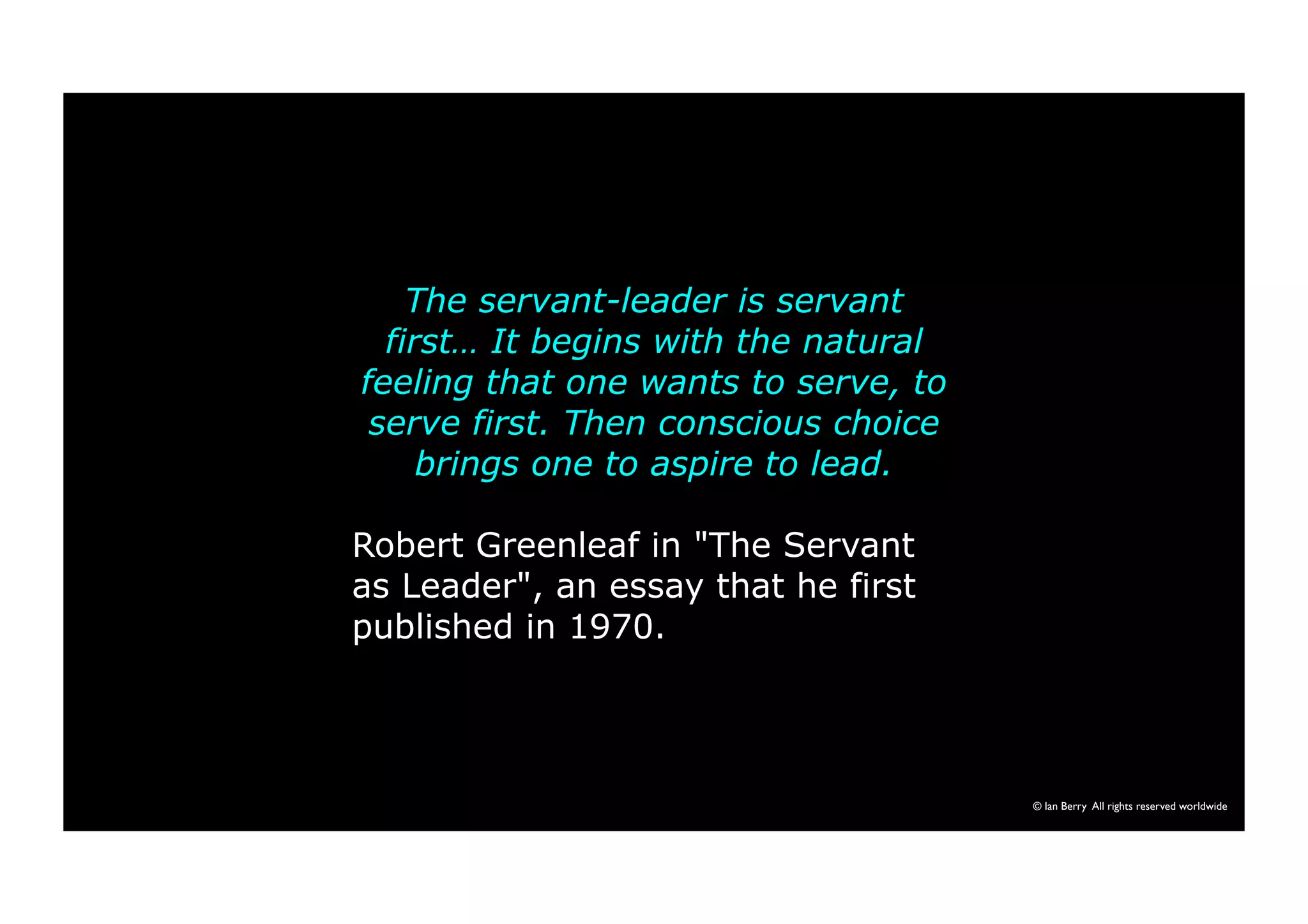 The servant-leader is servant 
first… It begins with the natural 
feeling that one wants to serve, to 
serve first. Then conscious choice 
brings one to aspire to lead. 
Robert Greenleaf in "The Servant 
as Leader", an essay that he first 
published in 1970. 
© Ian Berry All rights reserved worldwide 
 