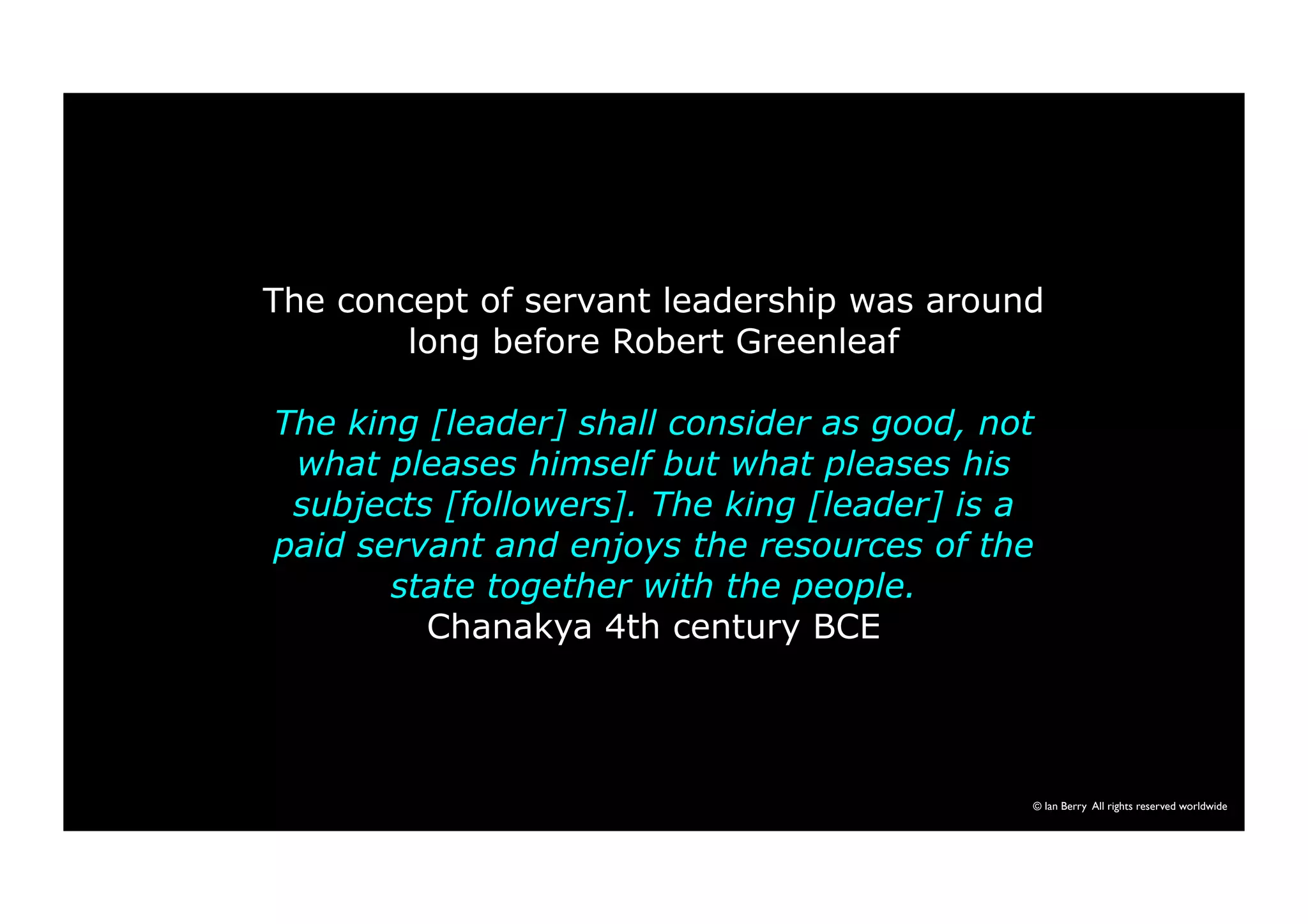 The concept of servant leadership was around 
long before Robert Greenleaf 
The king [leader] shall consider as good, not 
what pleases himself but what pleases his 
subjects [followers]. The king [leader] is a 
paid servant and enjoys the resources of the 
state together with the people. 
Chanakya 4th century BCE 
© Ian Berry All rights reserved worldwide 
 