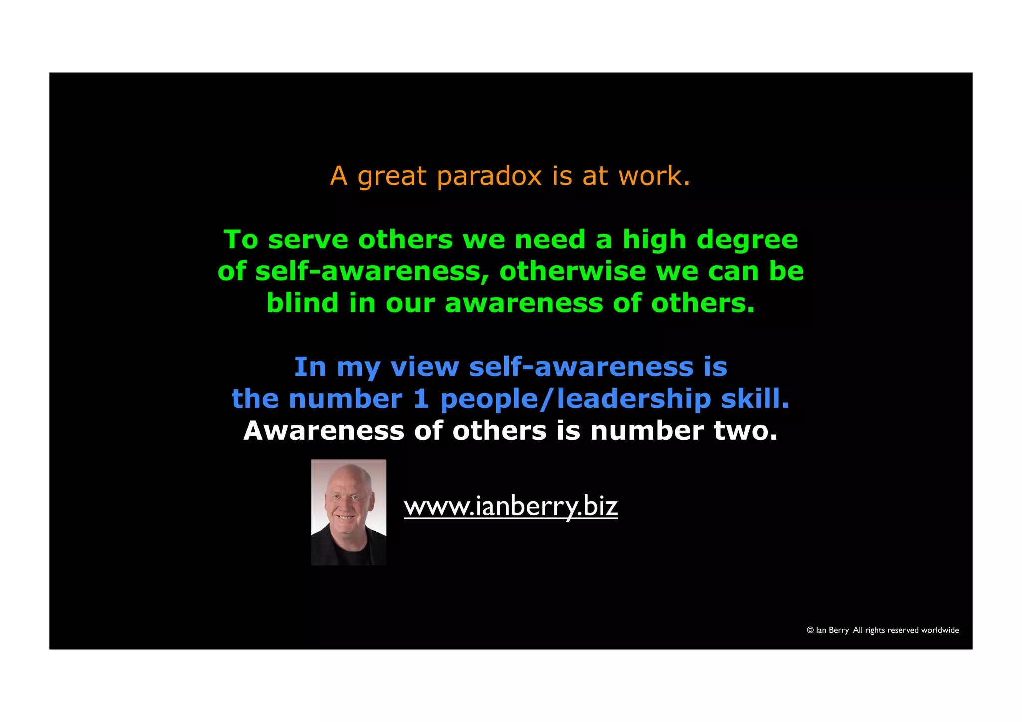 A great paradox is at work. 
To serve others we need a high degree 
of self-awareness, otherwise we can be 
blind in our awareness of others. 
In my view self-awareness is 
the number 1 people/leadership skill. 
Awareness of others is number two. 
© Ian Berry All rights reserved worldwide 
www.ianberry.biz 
 