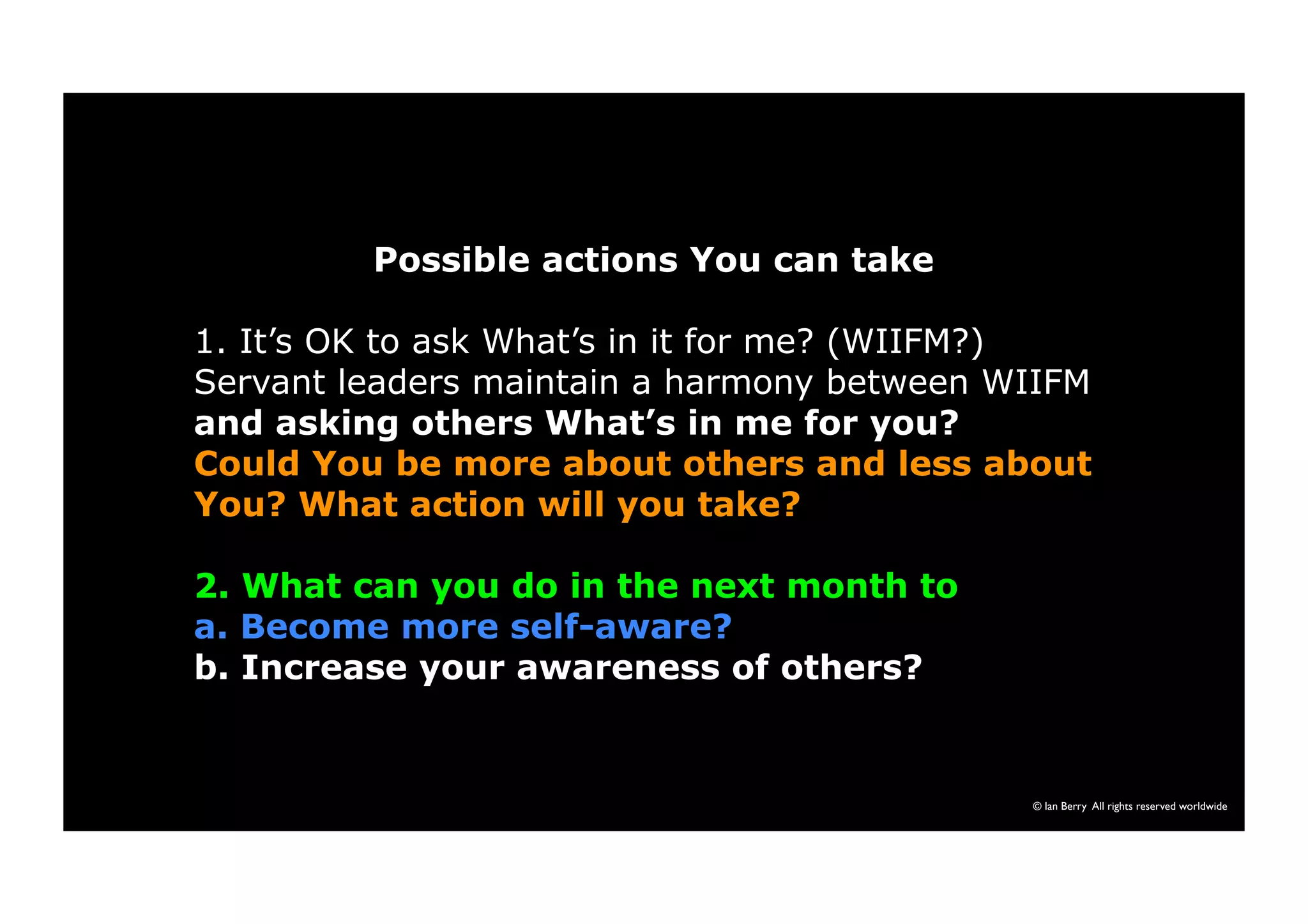 Possible actions You can take 
1. It’s OK to ask What’s in it for me? (WIIFM?) 
Servant leaders maintain a harmony between WIIFM 
and asking others What’s in me for you? 
Could You be more about others and less about 
You? What action will you take? 
2. What can you do in the next month to 
a. Become more self-aware? 
b. Increase your awareness of others? 
© Ian Berry All rights reserved worldwide 
 