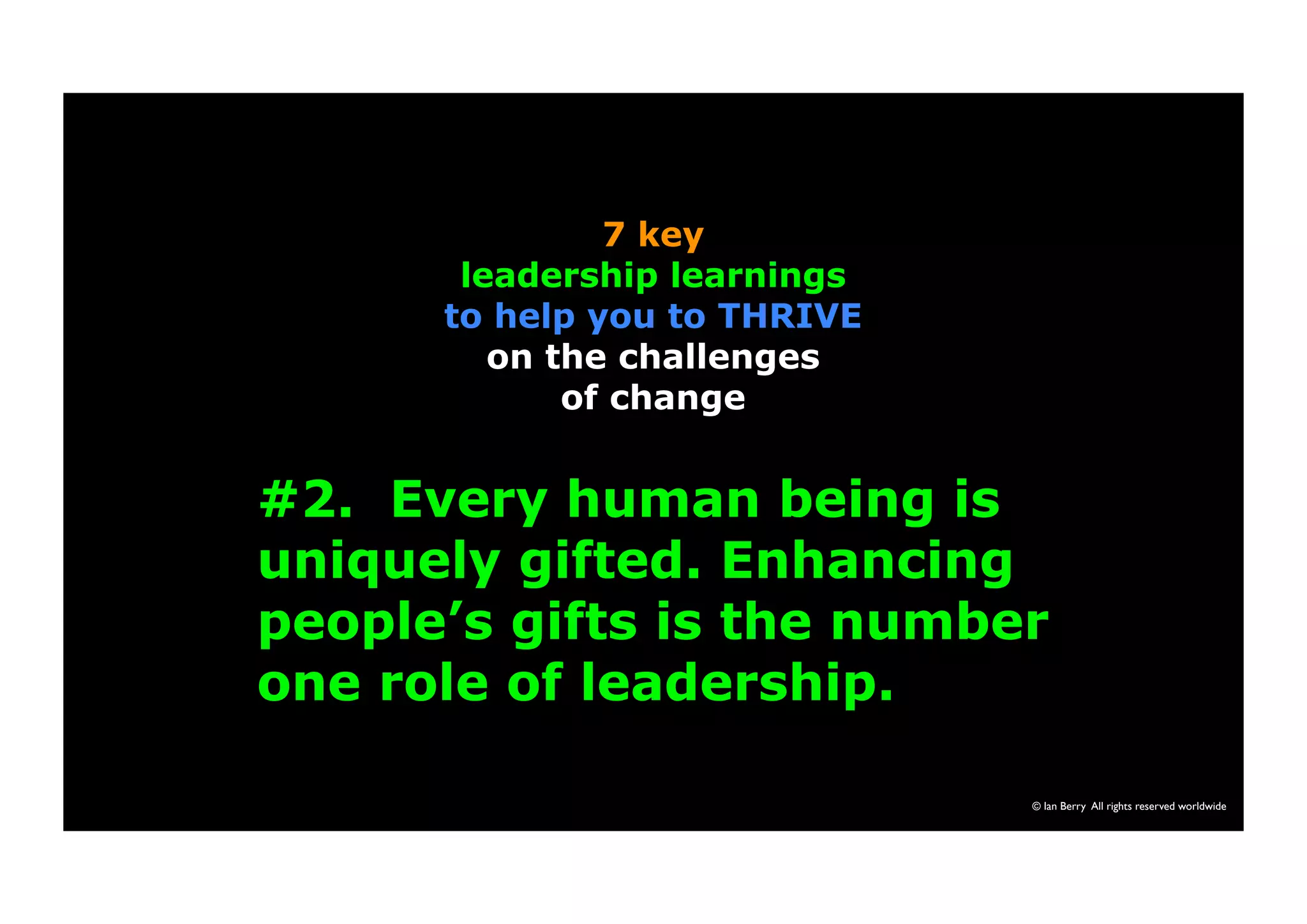 #2. Every human being is 
uniquely gifted. Enhancing 
people’s gifts is the number 
one role of leadership. 
© Ian Berry All rights reserved worldwide 
7 key 
leadership learnings 
to help you to THRIVE 
on the challenges 
of change 
 