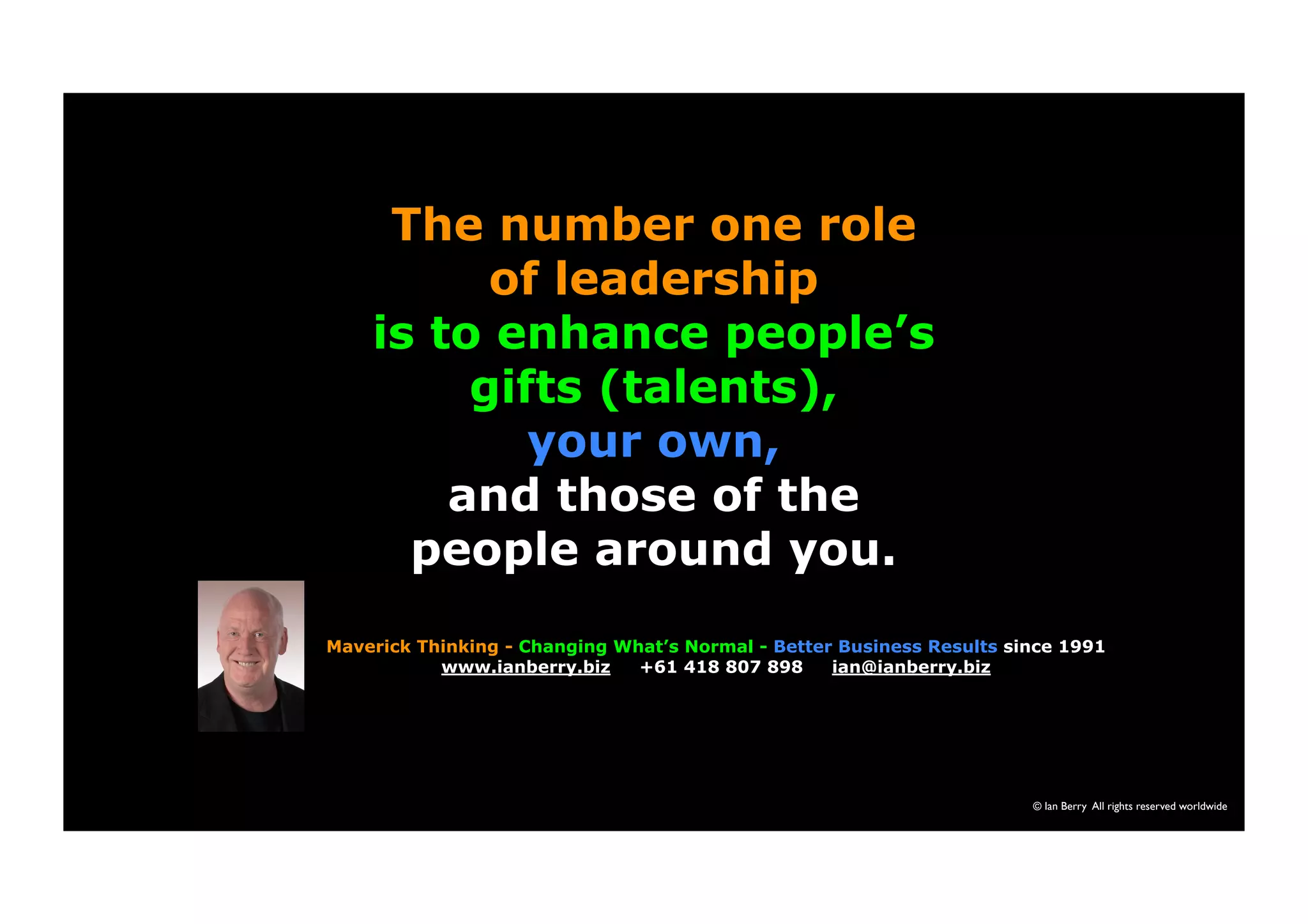 © Ian Berry All rights reserved worldwide 
The number one role 
of leadership 
is to enhance people’s 
gifts (talents), 
your own, 
and those of the 
people around you. 
Maverick Thinking - Changing What’s Normal - Better Business Results since 1991 
www.ianberry.biz +61 418 807 898 ian@ianberry.biz 
 