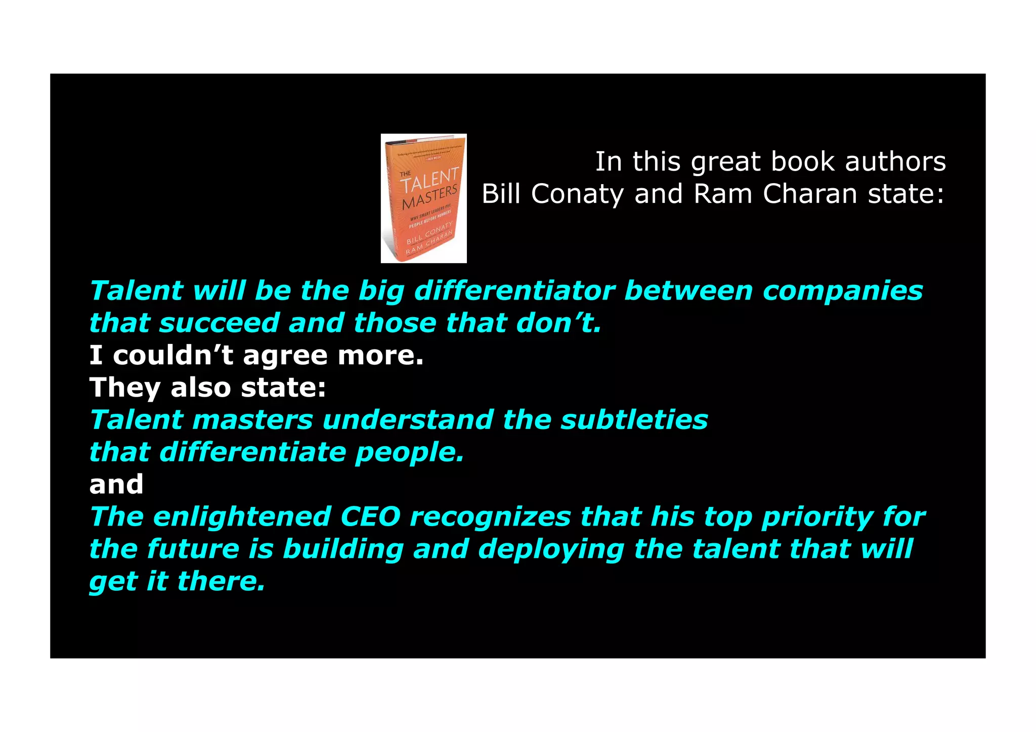 In this great book authors 
Bill Conaty and Ram Charan state: 
Talent will be the big differentiator between companies 
that succeed and those that don’t. 
I couldn’t agree more. 
They also state: 
Talent masters understand the subtleties 
that differentiate people. 
and 
The enlightened CEO recognizes that his top priority for 
the future is building and deploying the talent that will 
get it there. 
 