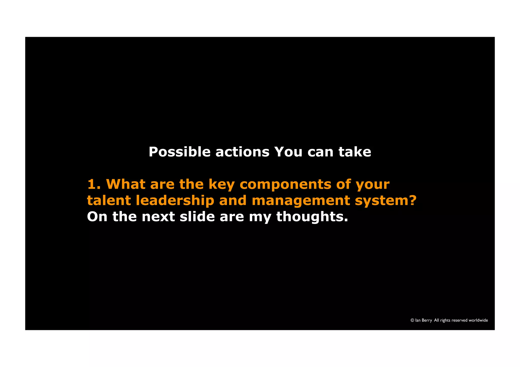 Possible actions You can take 
1. What are the key components of your 
talent leadership and management system? 
On the next slide are my thoughts. 
© Ian Berry All rights reserved worldwide 
 