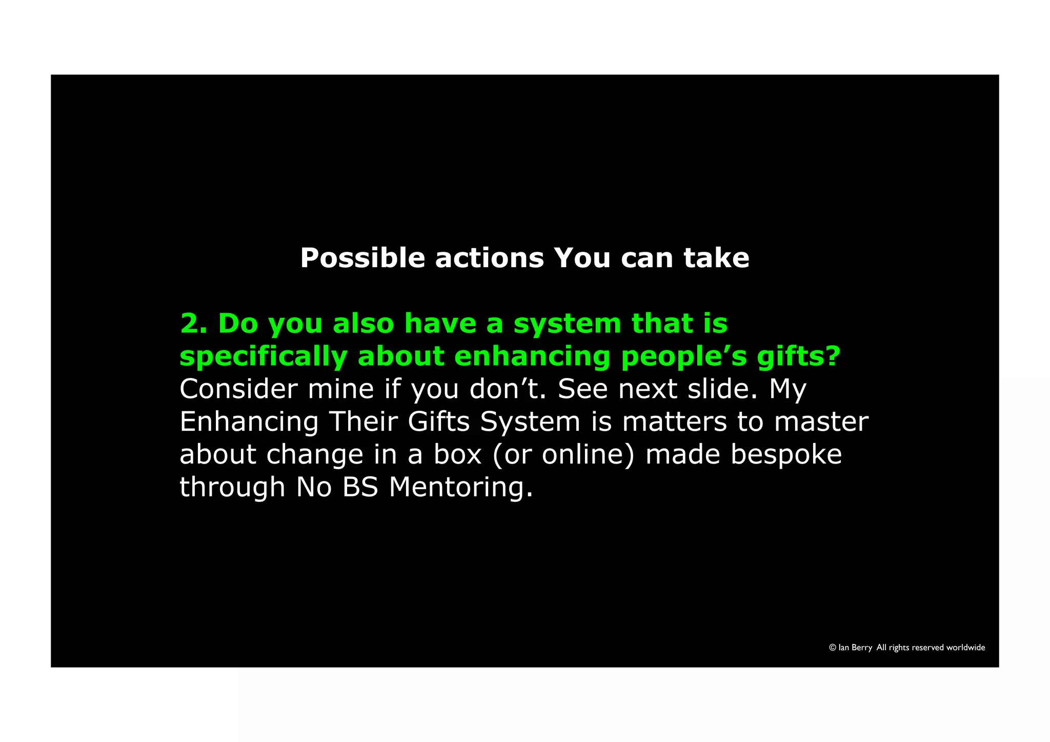 Possible actions You can take 
2. Do you also have a system that is 
specifically about enhancing people’s gifts? 
Consider mine if you don’t. See next slide. My 
Enhancing Their Gifts System is matters to master 
about change in a box (or online) made bespoke 
through No BS Mentoring. 
© Ian Berry All rights reserved worldwide 
 