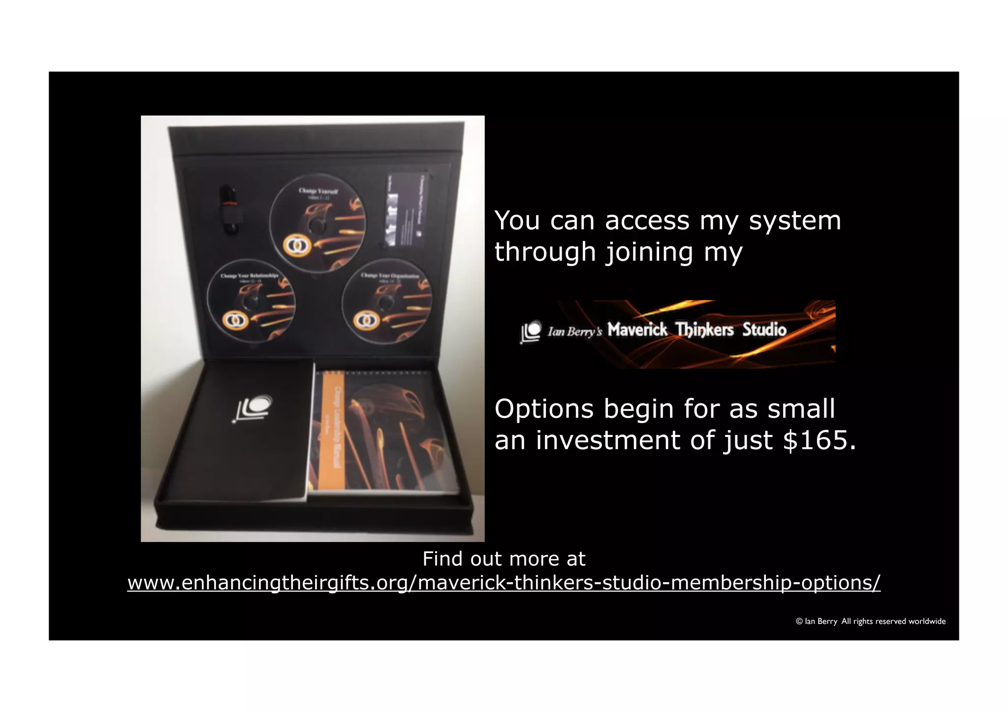 You can access my system 
through joining my 
Options begin for as small 
an investment of just $165. 
© Ian Berry All rights reserved worldwide 
Find out more at 
www.enhancingtheirgifts.org/maverick-thinkers-studio-membership-options/ 
 