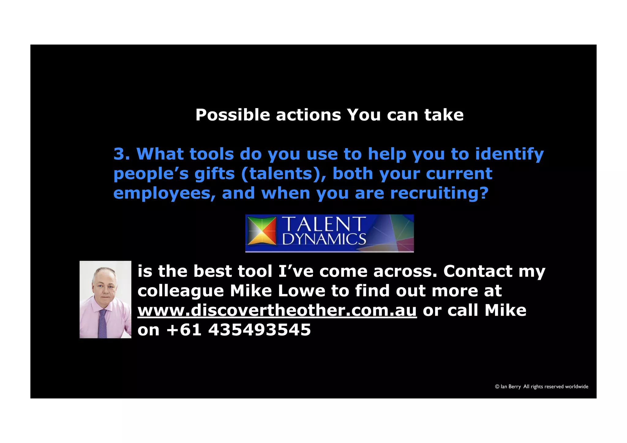 Possible actions You can take 
3. What tools do you use to help you to identify 
people’s gifts (talents), both your current 
employees, and when you are recruiting? 
is the best tool I’ve come across. Contact my 
colleague Mike Lowe to find out more at 
www.discovertheother.com.au or call Mike 
on +61 435493545 
© Ian Berry All rights reserved worldwide 
 