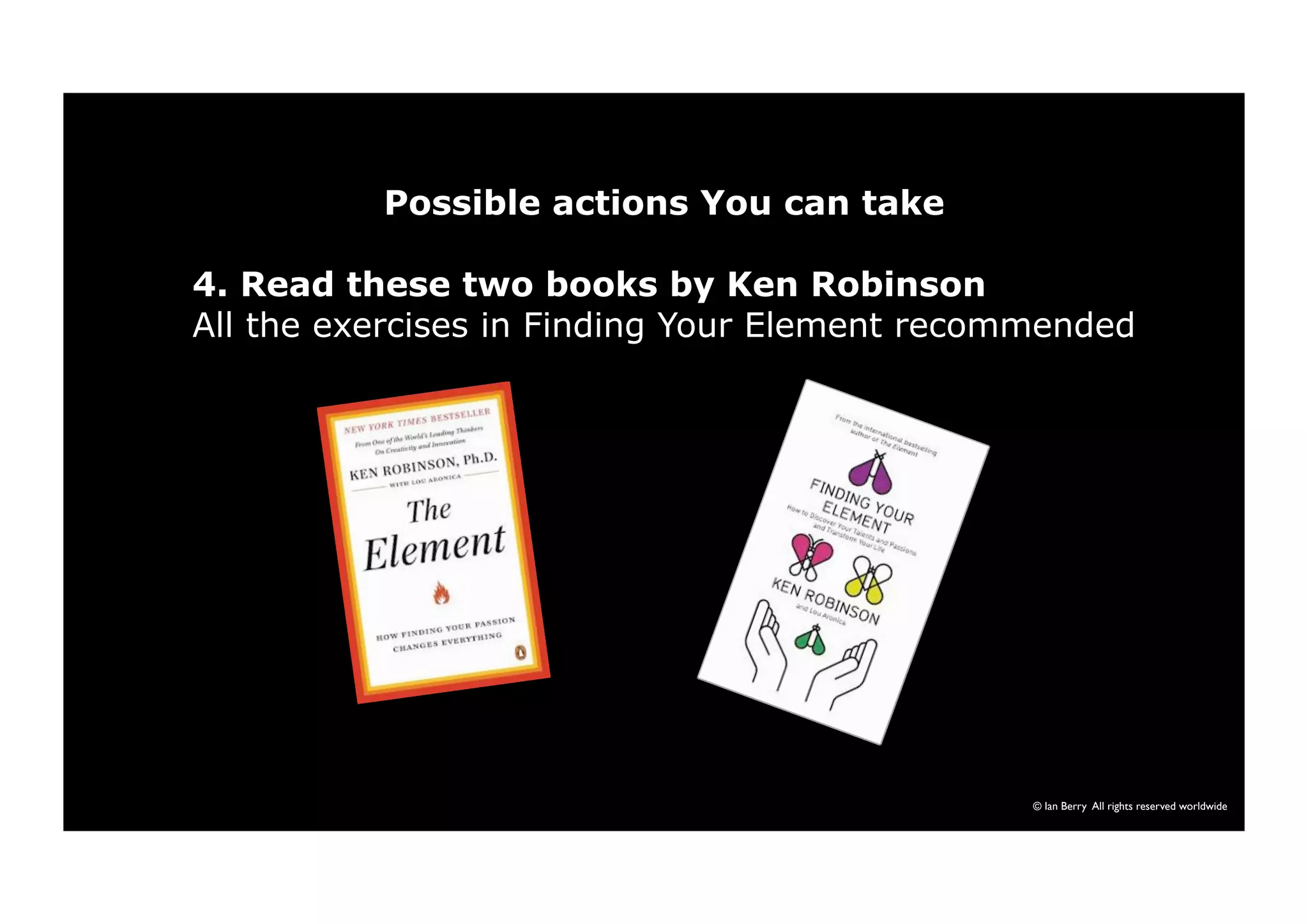 Possible actions You can take 
4. Read these two books by Ken Robinson 
All the exercises in Finding Your Element recommended 
© Ian Berry All rights reserved worldwide 
 