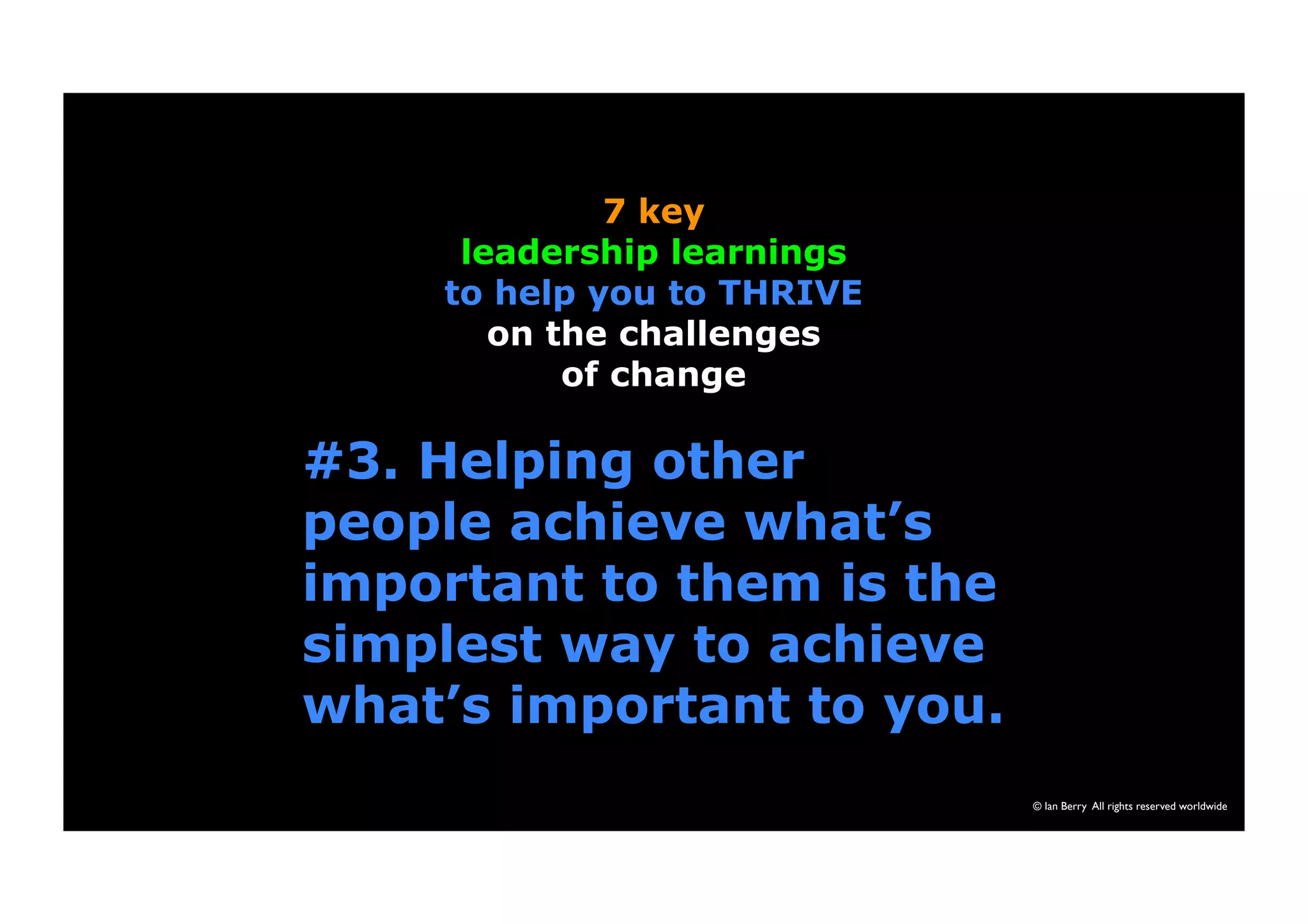 #3. Helping other 
people achieve what’s 
important to them is the 
simplest way to achieve 
what’s important to you. 
© Ian Berry All rights reserved worldwide 
7 key 
leadership learnings 
to help you to THRIVE 
on the challenges 
of change 
 