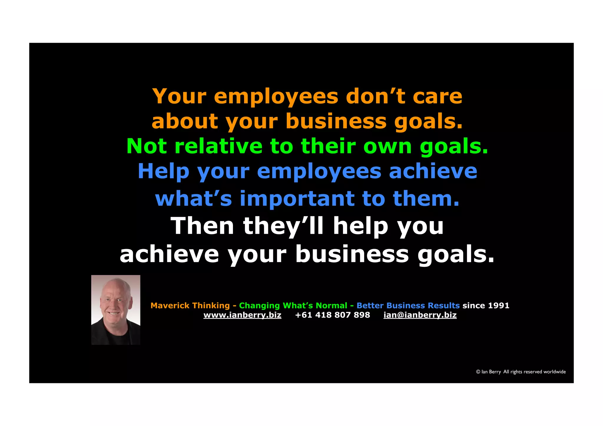 Your employees don’t care 
about your business goals. 
Not relative to their own goals. 
Help your employees achieve 
© Ian Berry All rights reserved worldwide 
what’s important to them. 
Then they’ll help you 
achieve your business goals. 
Maverick Thinking - Changing What’s Normal - Better Business Results since 1991 
www.ianberry.biz +61 418 807 898 ian@ianberry.biz 
 