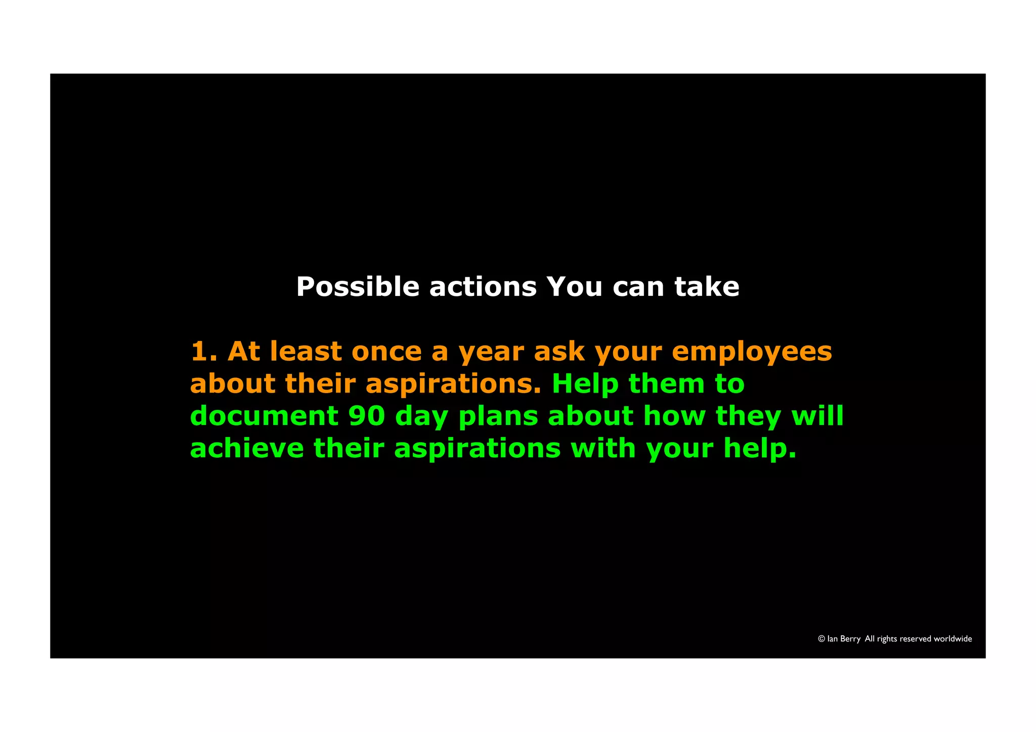 Possible actions You can take 
1. At least once a year ask your employees 
about their aspirations. Help them to 
document 90 day plans about how they will 
achieve their aspirations with your help. 
© Ian Berry All rights reserved worldwide 
 