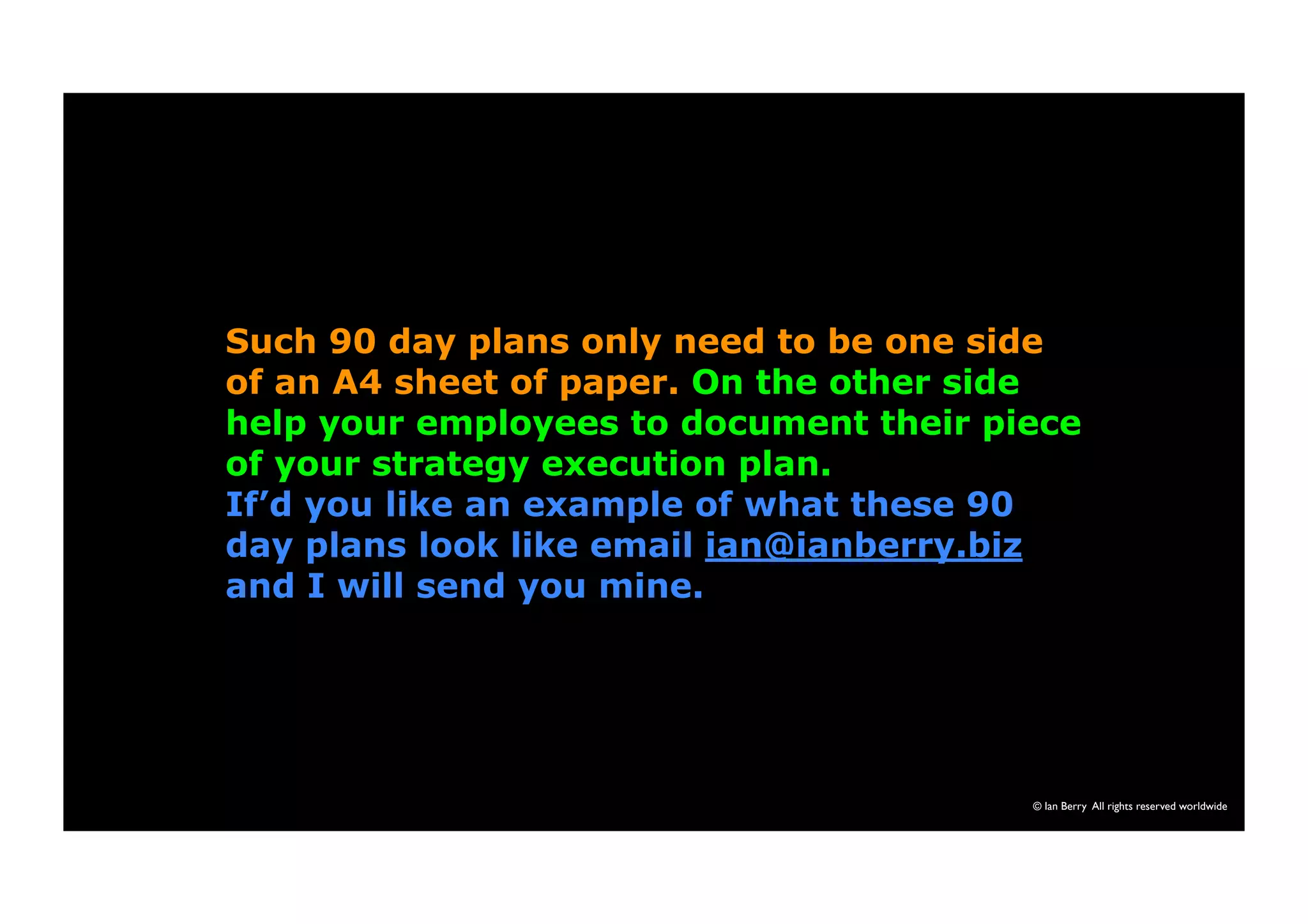 Such 90 day plans only need to be one side 
of an A4 sheet of paper. On the other side 
help your employees to document their piece 
of your strategy execution plan. 
If’d you like an example of what these 90 
day plans look like email ian@ianberry.biz 
and I will send you mine. 
© Ian Berry All rights reserved worldwide 
 