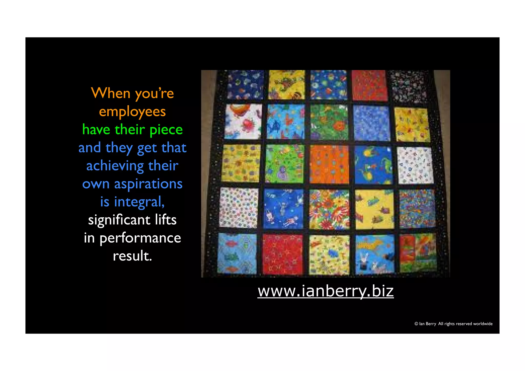 © Ian Berry All rights reserved worldwide 
When you’re 
employees 
have their piece 
and they get that 
achieving their 
own aspirations 
is integral, 
significant lifts 
in performance 
result. 
www.ianberry.biz 
 