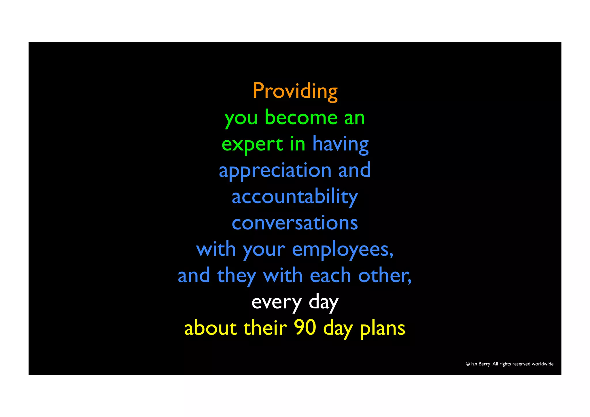 © Ian Berry All rights reserved worldwide 
Providing 
you become an 
expert in having 
appreciation and 
accountability 
conversations 
with your employees, 
and they with each other, 
every day 
about their 90 day plans 
 
