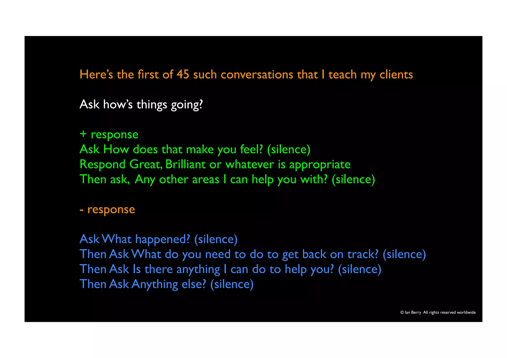 Here’s the first of 45 such conversations that I teach my clients 
Ask how’s things going? 
+ response 
Ask How does that make you feel? (silence) 
Respond Great, Brilliant or whatever is appropriate 
Then ask, Any other areas I can help you with? (silence) 
- response 
Ask What happened? (silence) 
Then Ask What do you need to do to get back on track? (silence) 
Then Ask Is there anything I can do to help you? (silence) 
Then Ask Anything else? (silence) 
© Ian Berry All rights reserved worldwide 
 