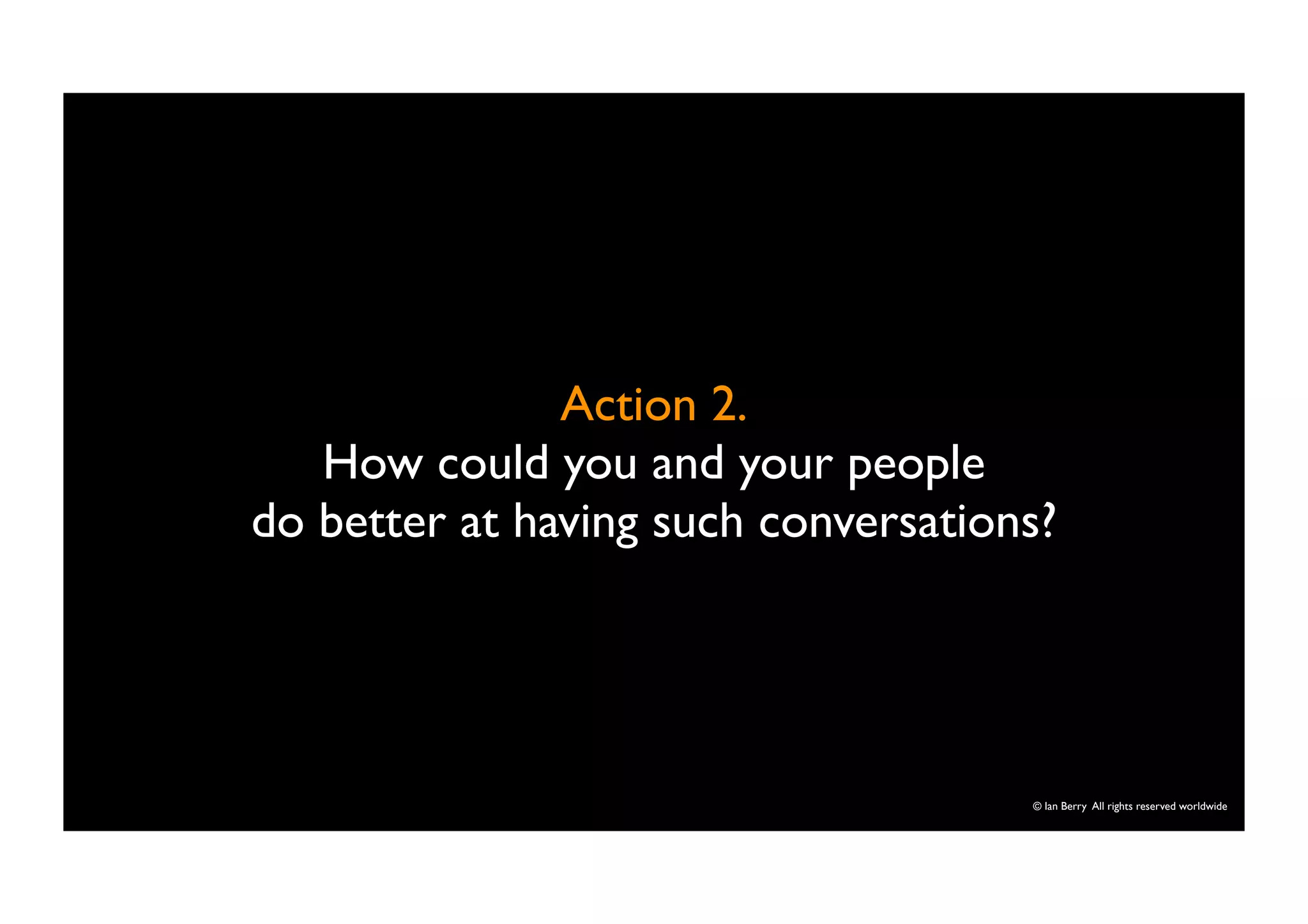 © Ian Berry All rights reserved worldwide 
Action 2. 
How could you and your people 
do better at having such conversations? 
 