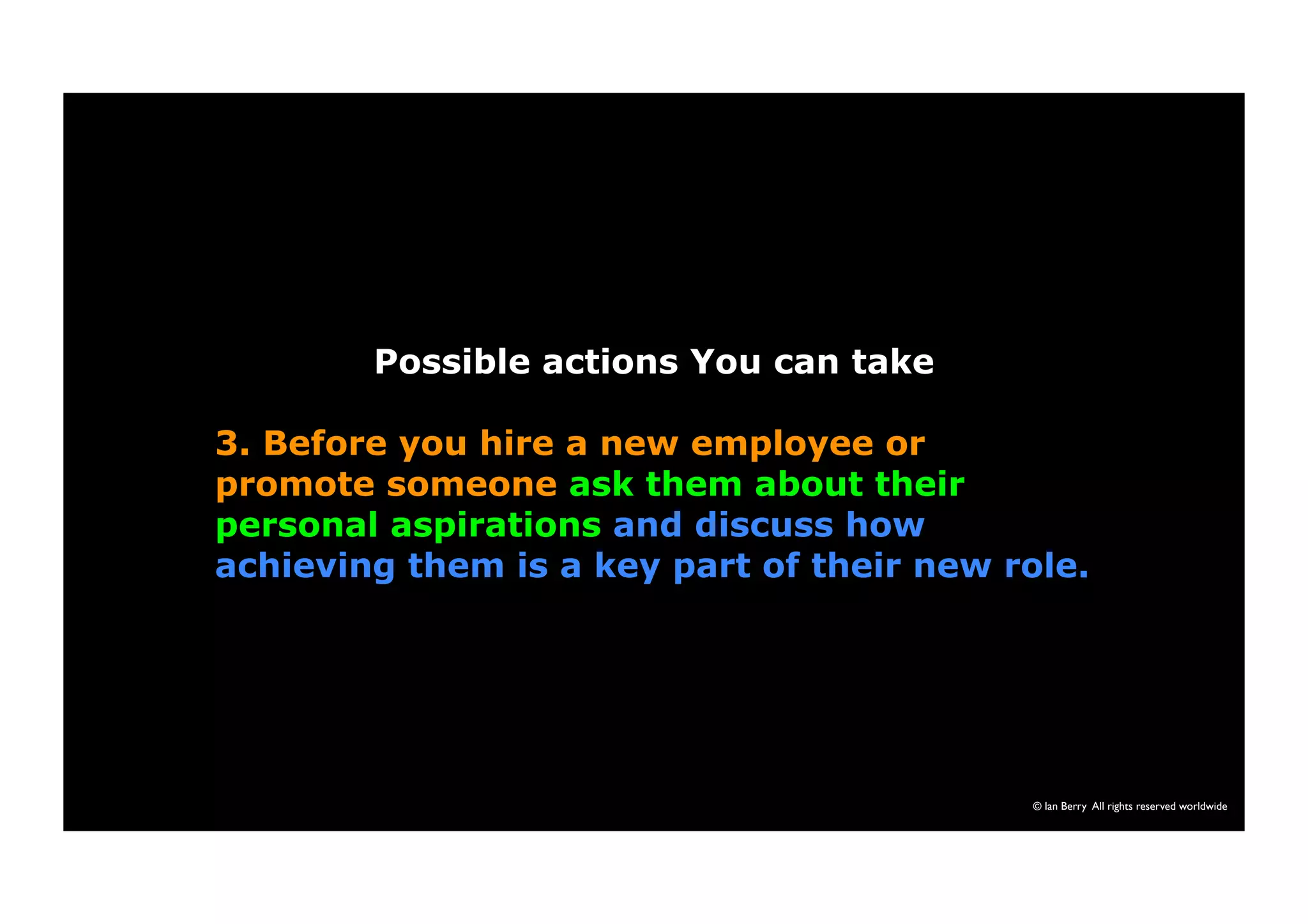© Ian Berry All rights reserved worldwide 
Possible actions You can take 
3. Before you hire a new employee or 
promote someone ask them about their 
personal aspirations and discuss how 
achieving them is a key part of their new role. 
 