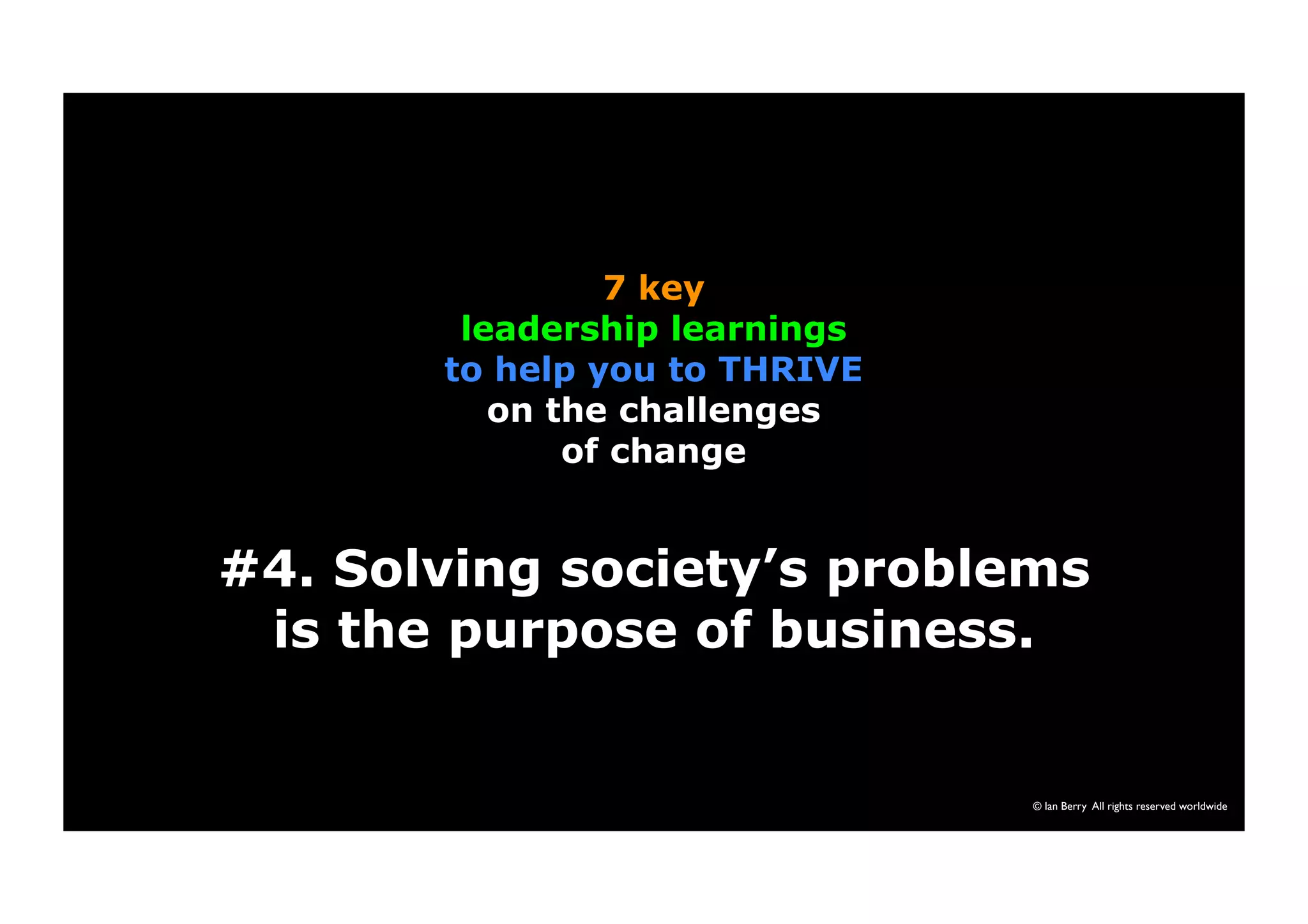 #4. Solving society’s problems 
is the purpose of business. 
© Ian Berry All rights reserved worldwide 
7 key 
leadership learnings 
to help you to THRIVE 
on the challenges 
of change 
 