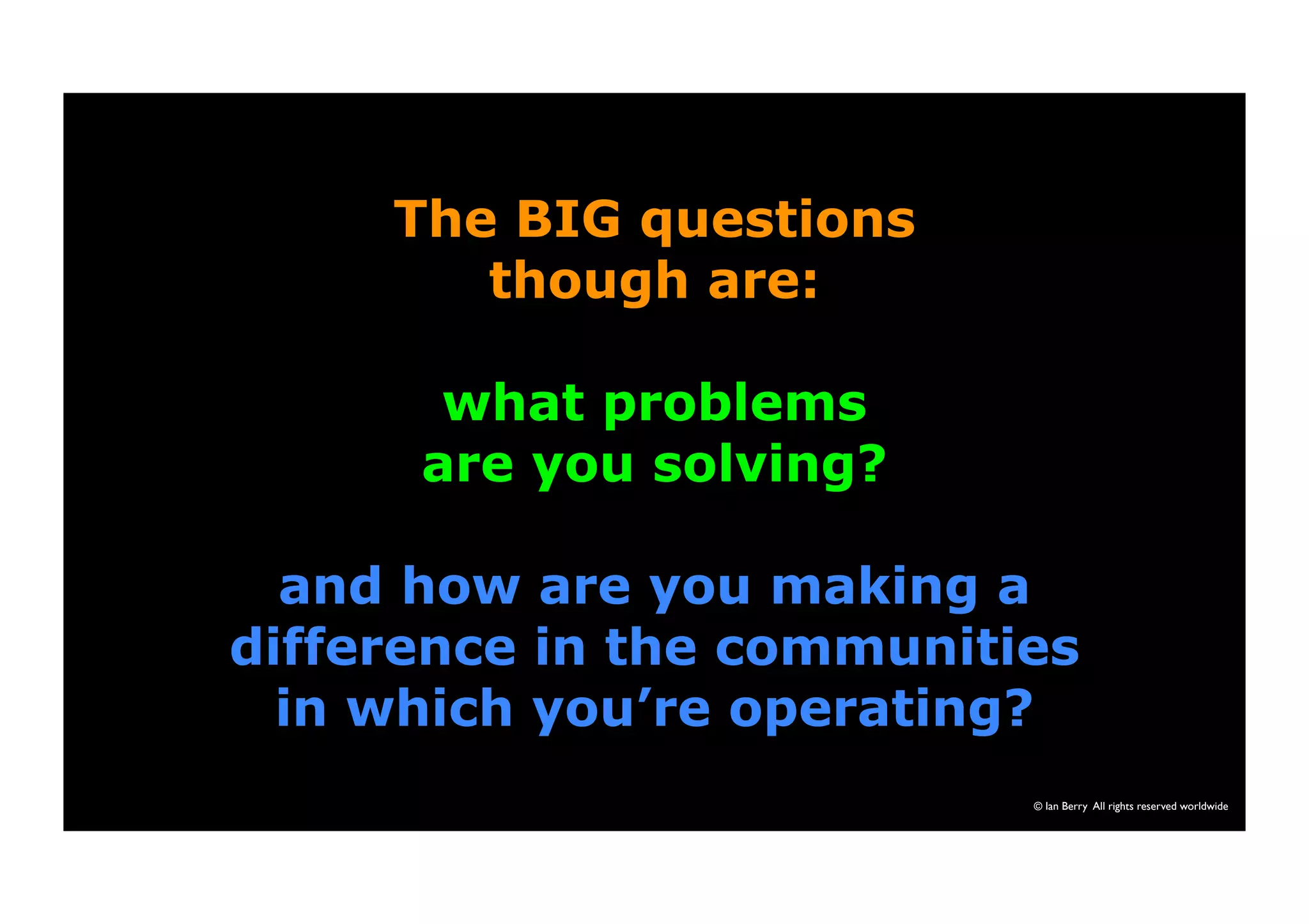 © Ian Berry All rights reserved worldwide 
The BIG questions 
though are: 
what problems 
are you solving? 
and how are you making a 
difference in the communities 
in which you’re operating? 
 