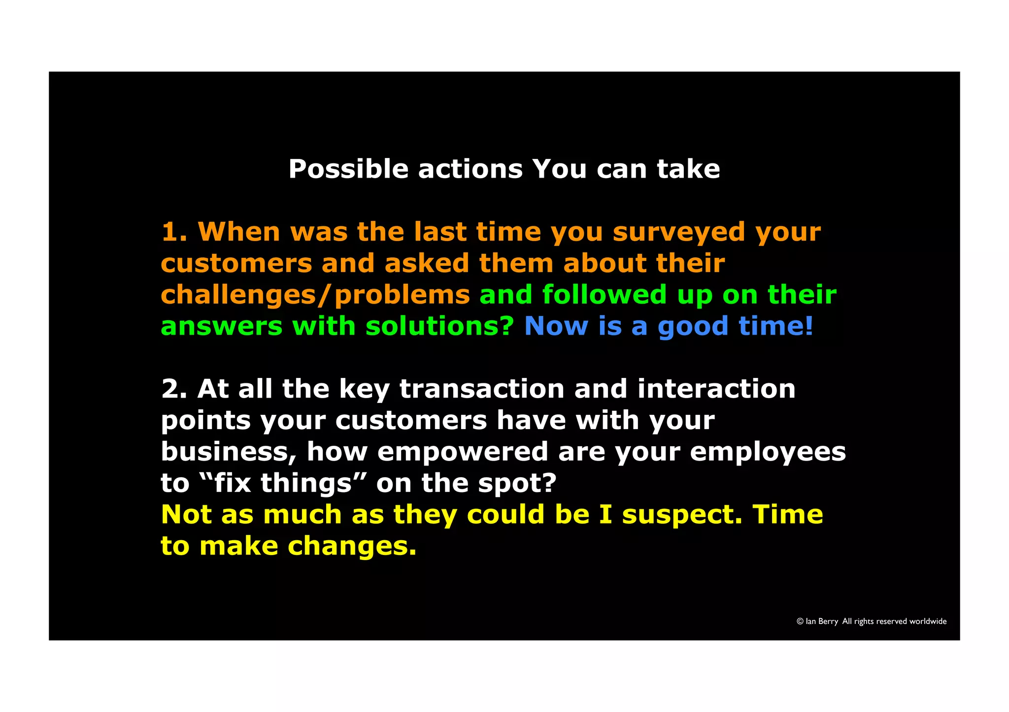 © Ian Berry All rights reserved worldwide 
Possible actions You can take 
1. When was the last time you surveyed your 
customers and asked them about their 
challenges/problems and followed up on their 
answers with solutions? Now is a good time! 
2. At all the key transaction and interaction 
points your customers have with your 
business, how empowered are your employees 
to “fix things” on the spot? 
Not as much as they could be I suspect. Time 
to make changes. 
 