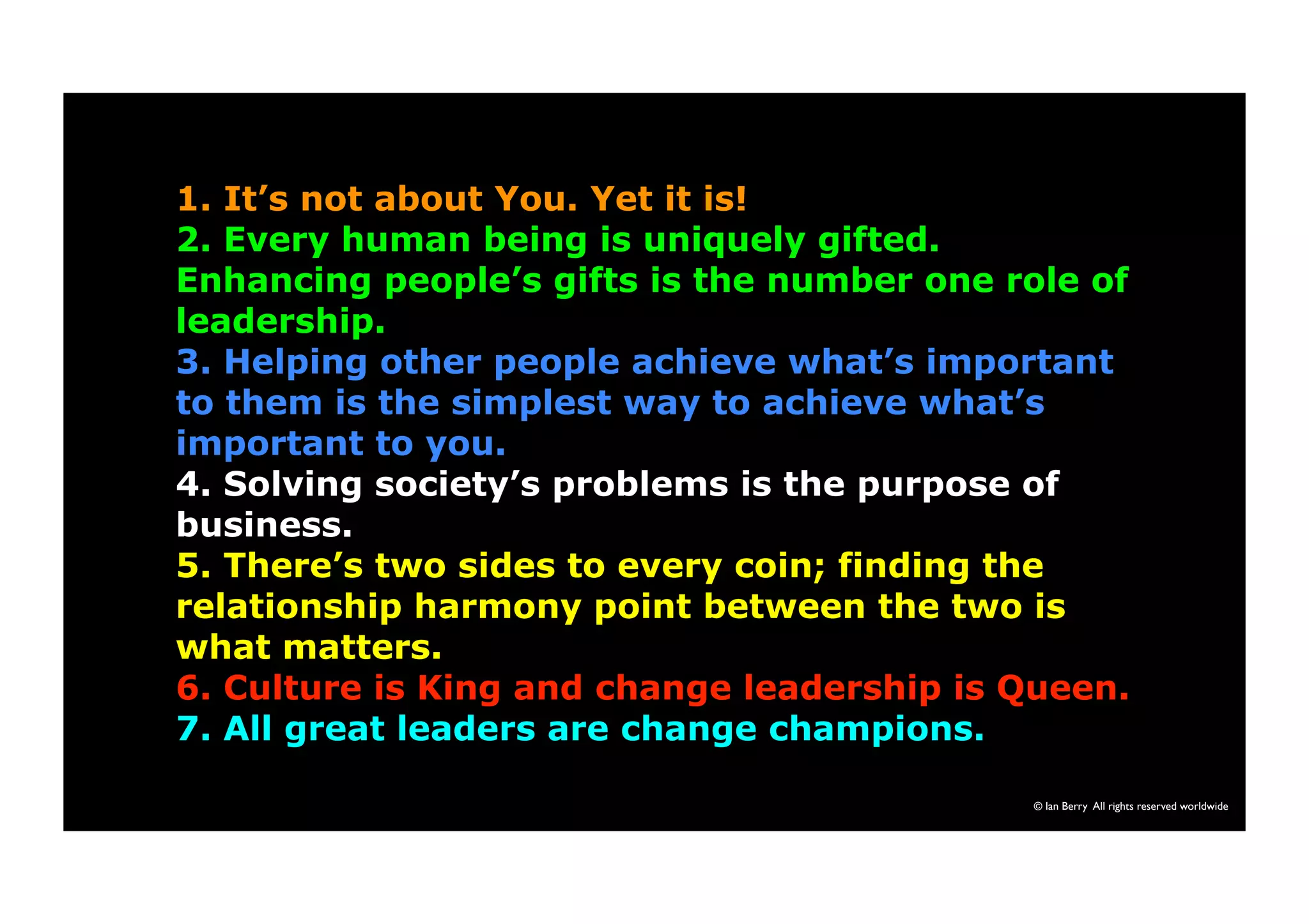 1. It’s not about You. Yet it is! 
2. Every human being is uniquely gifted. 
Enhancing people’s gifts is the number one role of 
leadership. 
3. Helping other people achieve what’s important 
to them is the simplest way to achieve what’s 
important to you. 
4. Solving society’s problems is the purpose of 
business. 
5. There’s two sides to every coin; finding the 
relationship harmony point between the two is 
what matters. 
6. Culture is King and change leadership is Queen. 
7. All great leaders are change champions. 
© Ian Berry All rights reserved worldwide 
 