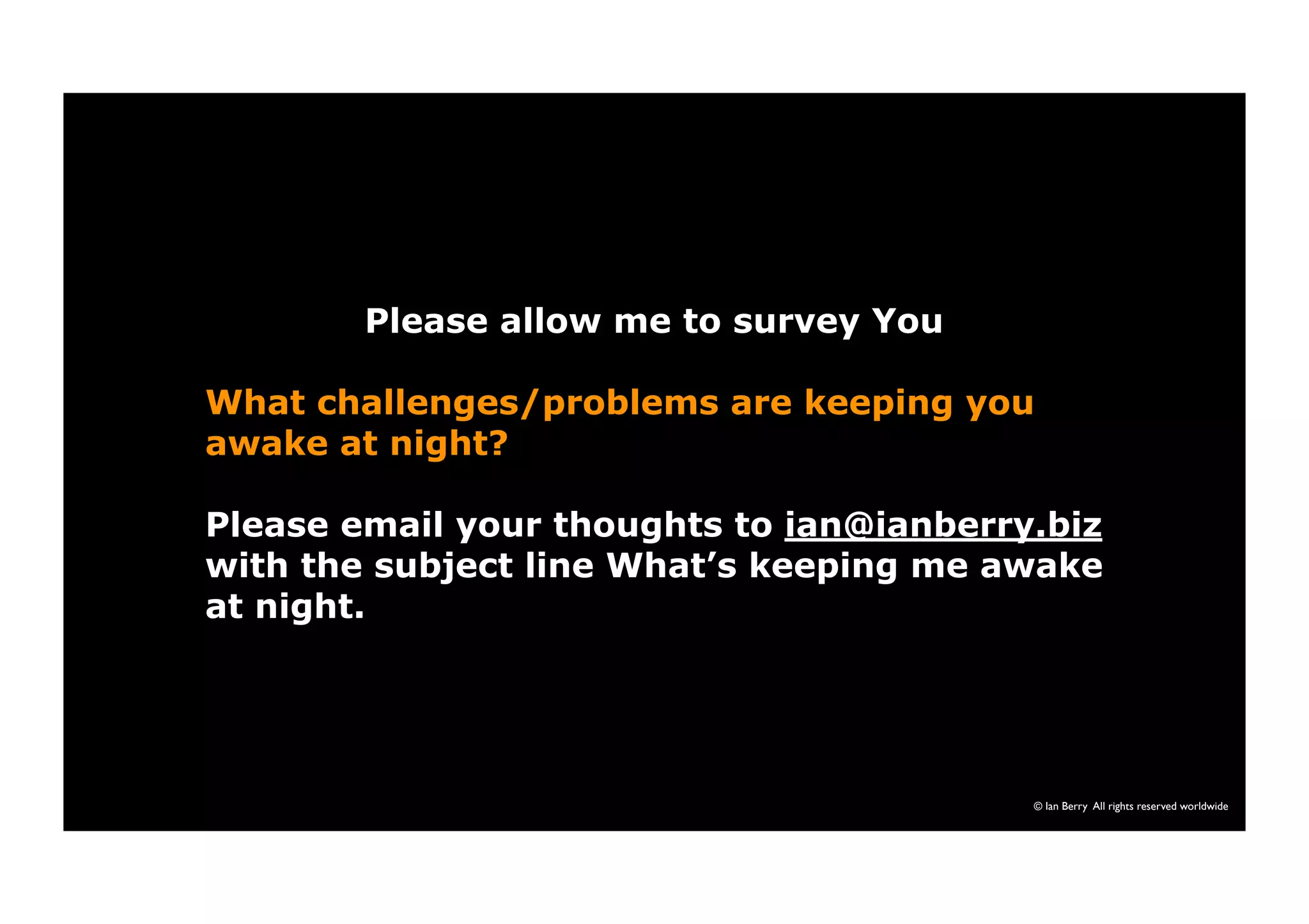 © Ian Berry All rights reserved worldwide 
Please allow me to survey You 
What challenges/problems are keeping you 
awake at night? 
Please email your thoughts to ian@ianberry.biz 
with the subject line What’s keeping me awake 
at night. 
 