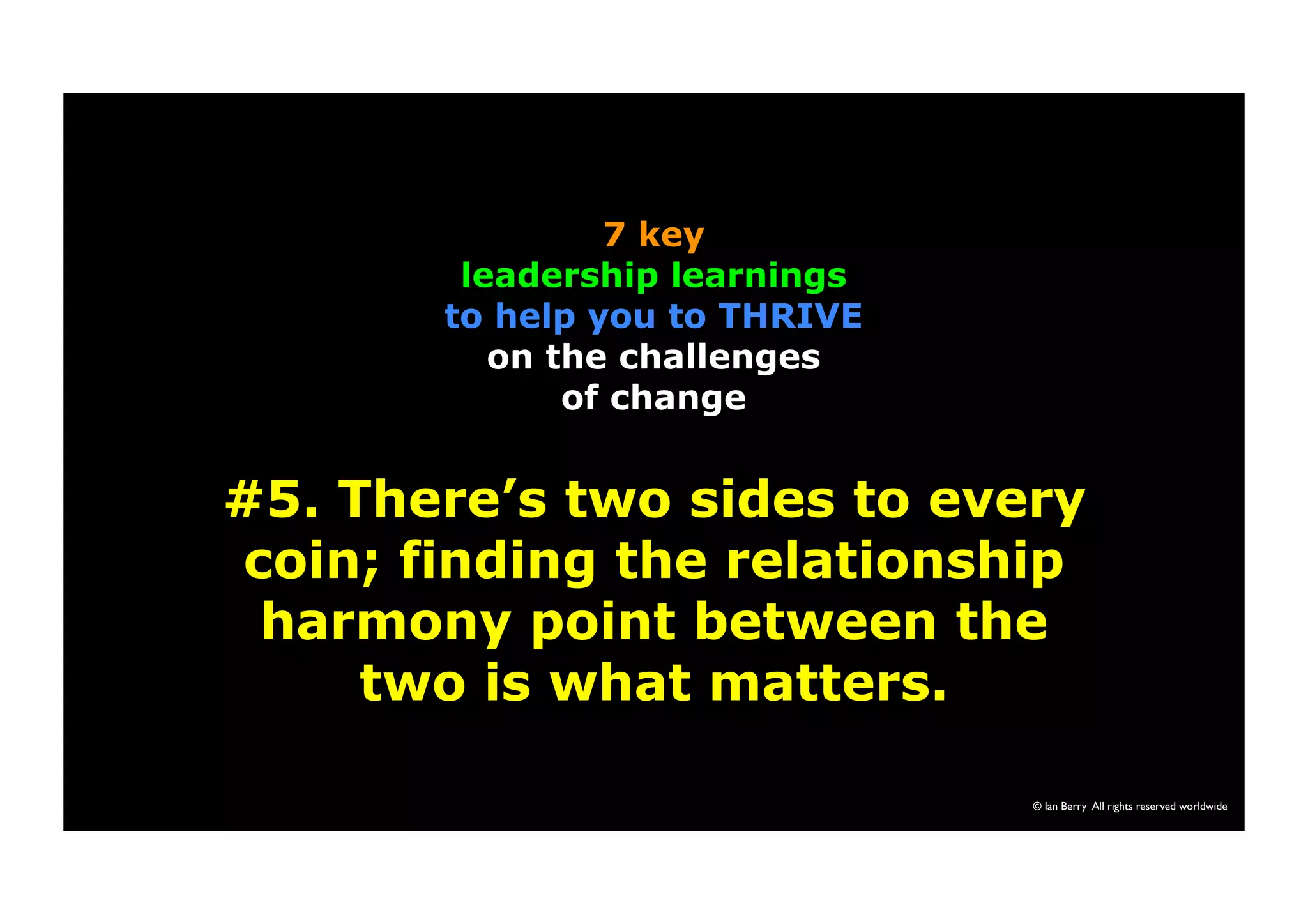 7 key 
leadership learnings 
to help you to THRIVE 
on the challenges 
of change 
#5. There’s two sides to every 
coin; finding the relationship 
harmony point between the 
© Ian Berry All rights reserved worldwide 
two is what matters. 
 