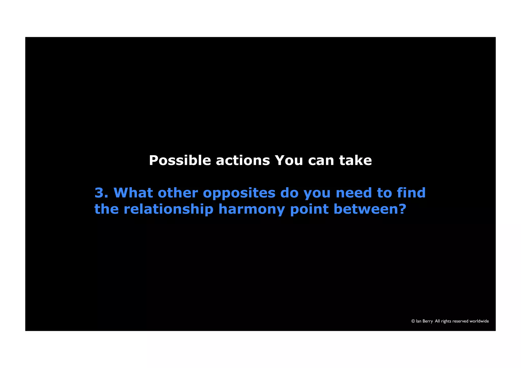 © Ian Berry All rights reserved worldwide 
Possible actions You can take 
3. What other opposites do you need to find 
the relationship harmony point between? 
 