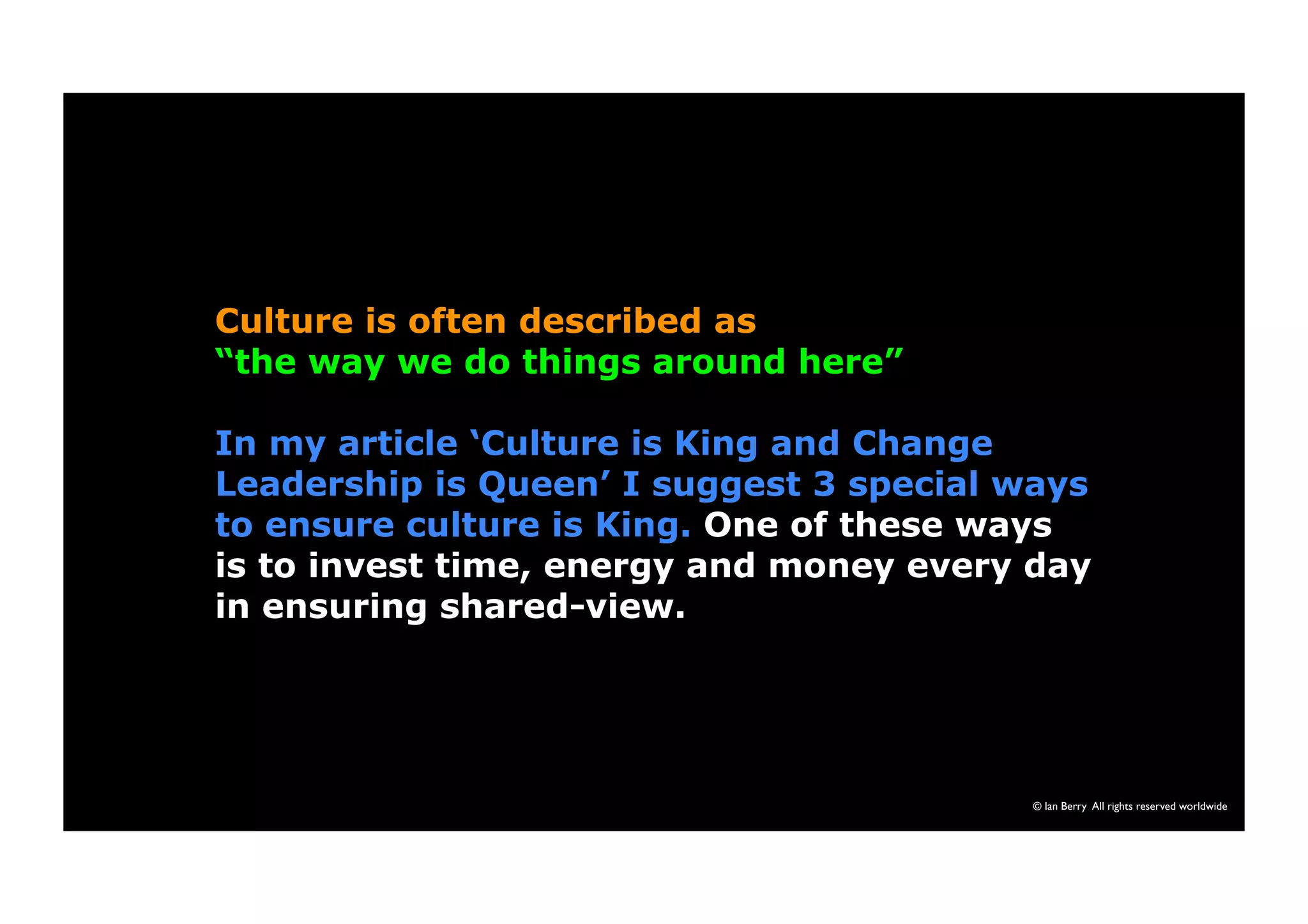 Culture is often described as 
“the way we do things around here” 
In my article ‘Culture is King and Change 
Leadership is Queen’ I suggest 3 special ways 
to ensure culture is King. One of these ways 
is to invest time, energy and money every day 
in ensuring shared-view. 
© Ian Berry All rights reserved worldwide 
 