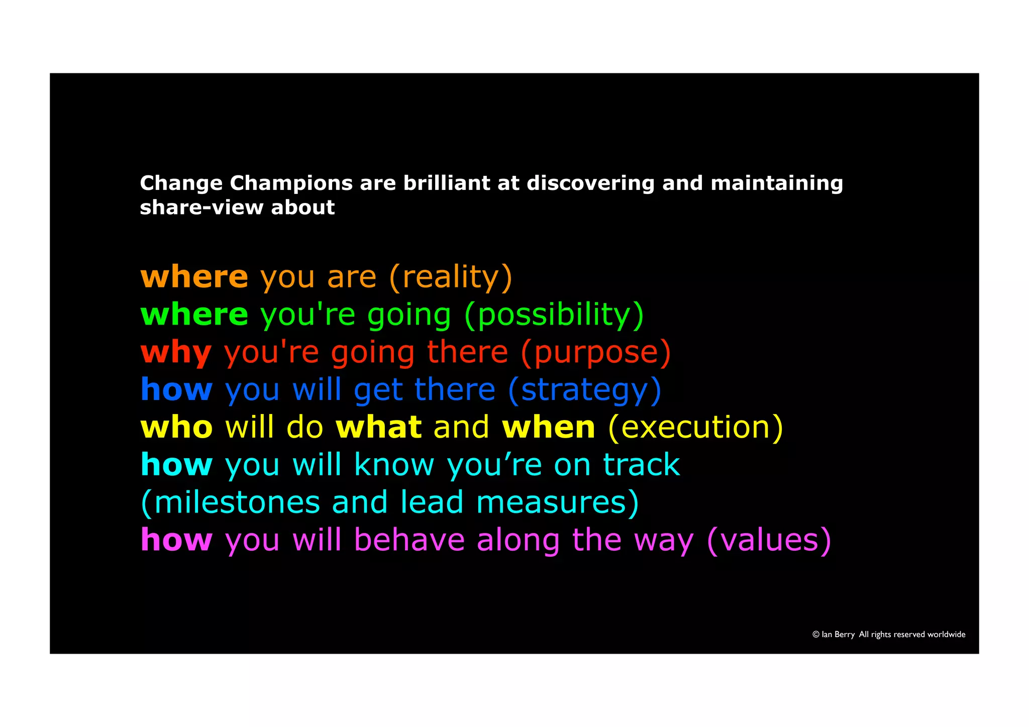 Change Champions are brilliant at discovering and maintaining 
share-view about 
where you are (reality) 
where you're going (possibility) 
why you're going there (purpose) 
how you will get there (strategy) 
who will do what and when (execution) 
how you will know you’re on track 
(milestones and lead measures) 
how you will behave along the way (values) 
© Ian Berry All rights reserved worldwide 
 