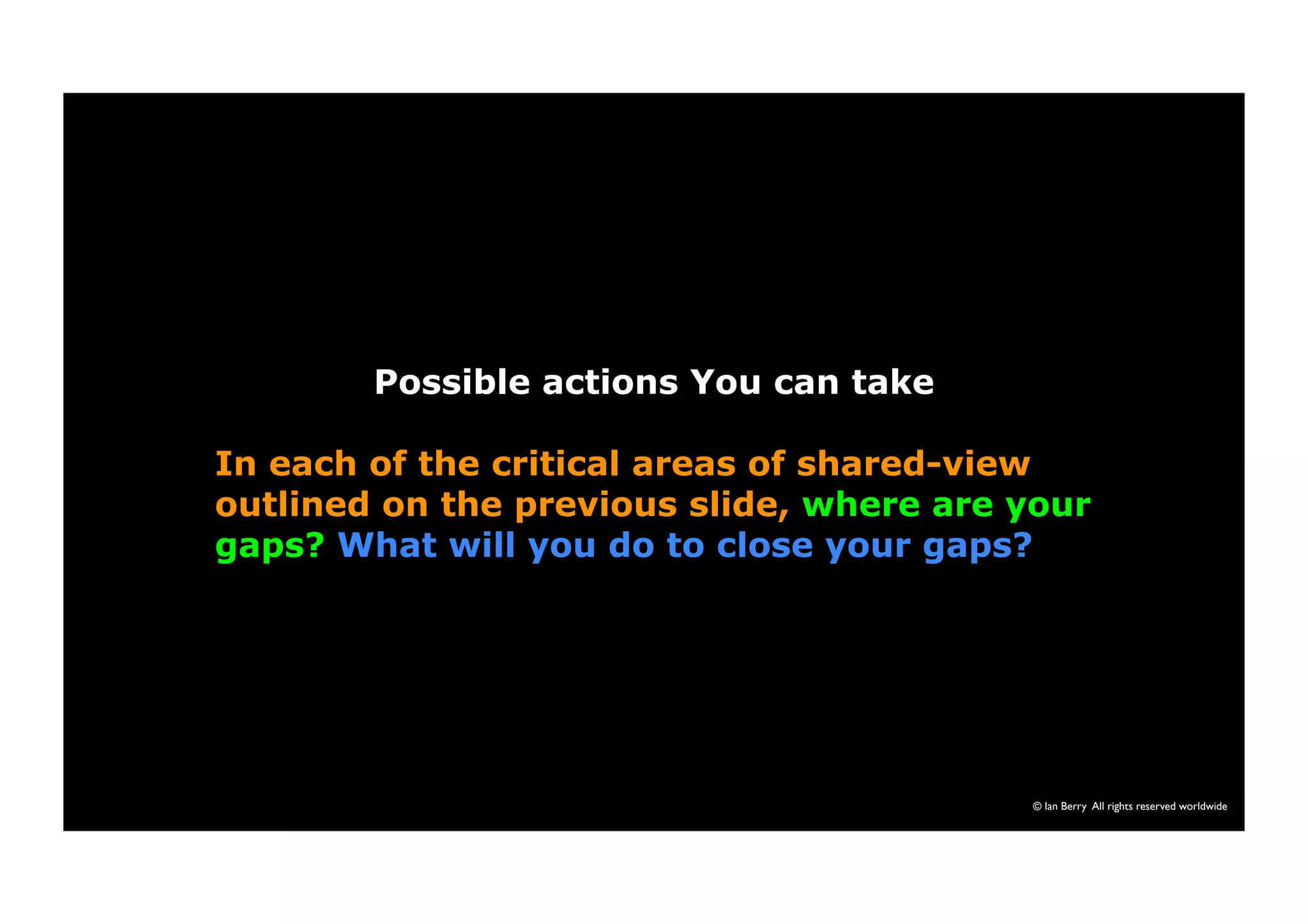 © Ian Berry All rights reserved worldwide 
Possible actions You can take 
In each of the critical areas of shared-view 
outlined on the previous slide, where are your 
gaps? What will you do to close your gaps? 
 