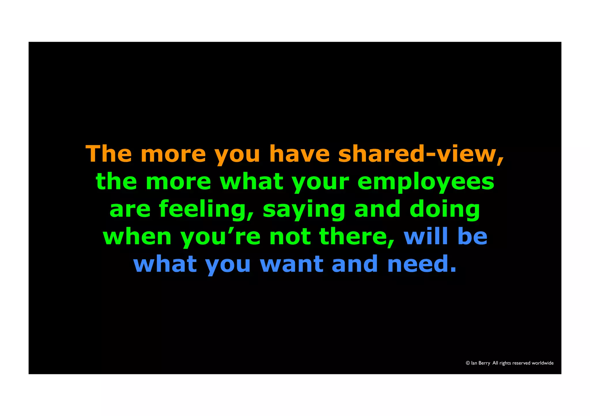 The more you have shared-view, 
the more what your employees 
are feeling, saying and doing 
when you’re not there, will be 
© Ian Berry All rights reserved worldwide 
what you want and need. 
 