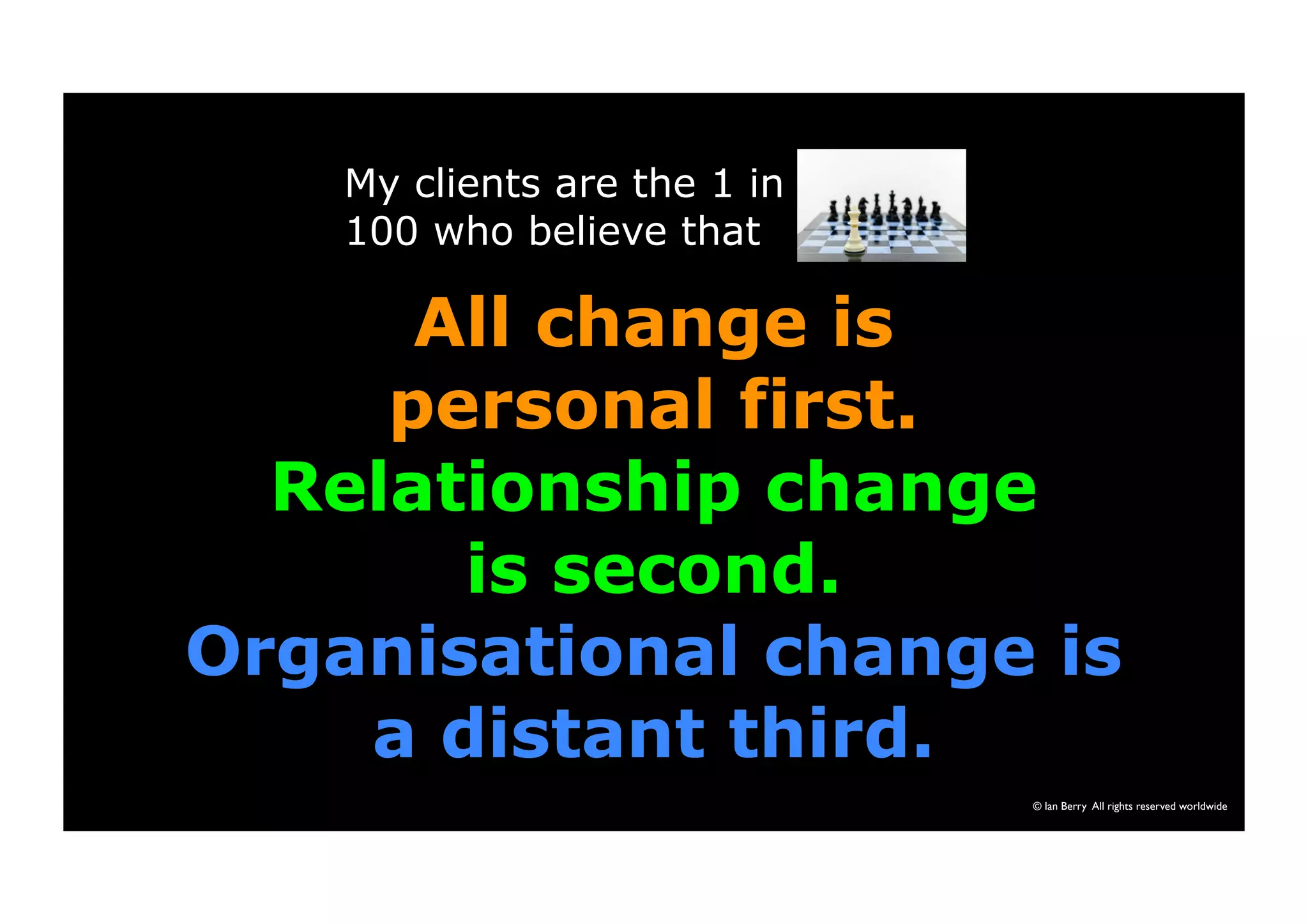 My clients are the 1 in 
100 who believe that 
All change is 
personal first. 
Relationship change 
© Ian Berry All rights reserved worldwide 
is second. 
Organisational change is 
a distant third. 
 