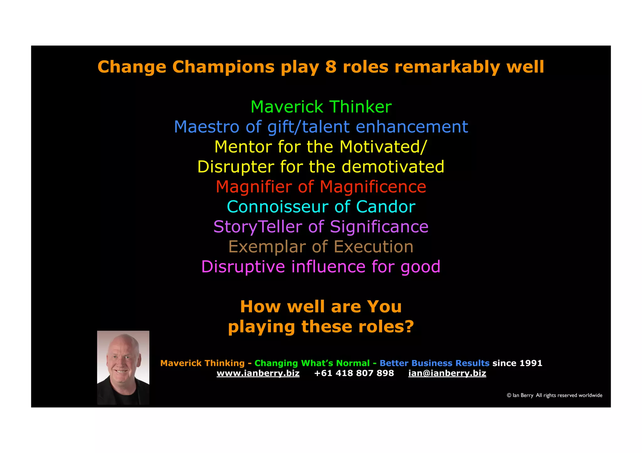 Change Champions play 8 roles remarkably well 
Maverick Thinker 
Maestro of gift/talent enhancement 
Mentor for the Motivated/ 
Disrupter for the demotivated 
Magnifier of Magnificence 
Connoisseur of Candor 
StoryTeller of Significance 
Exemplar of Execution 
Disruptive influence for good 
How well are You 
playing these roles? 
Maverick Thinking - Changing What’s Normal - Better Business Results since 1991 
© Ian Berry All rights reserved worldwide 
www.ianberry.biz +61 418 807 898 ian@ianberry.biz 
 