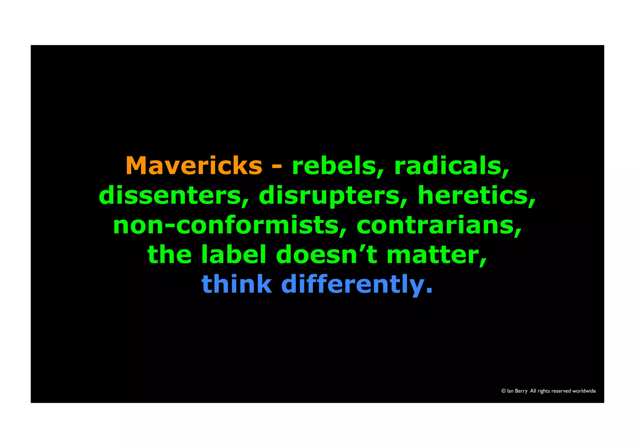 Mavericks - rebels, radicals, 
dissenters, disrupters, heretics, 
non-conformists, contrarians, 
the label doesn’t matter, 
think differently. 
© Ian Berry All rights reserved worldwide 
 