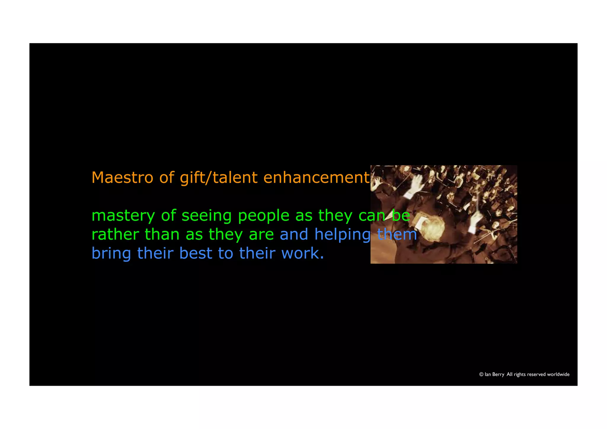 © Ian Berry All rights reserved worldwide 
Maestro of gift/talent enhancement 
mastery of seeing people as they can be 
rather than as they are and helping them 
bring their best to their work. 
 