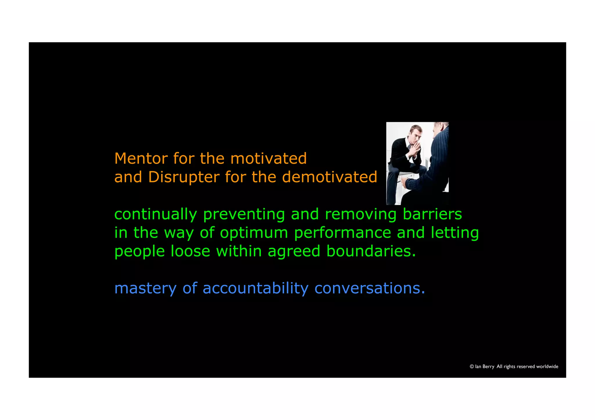 Mentor for the motivated 
and Disrupter for the demotivated 
continually preventing and removing barriers 
in the way of optimum performance and letting 
people loose within agreed boundaries. 
mastery of accountability conversations. 
© Ian Berry All rights reserved worldwide 
 
