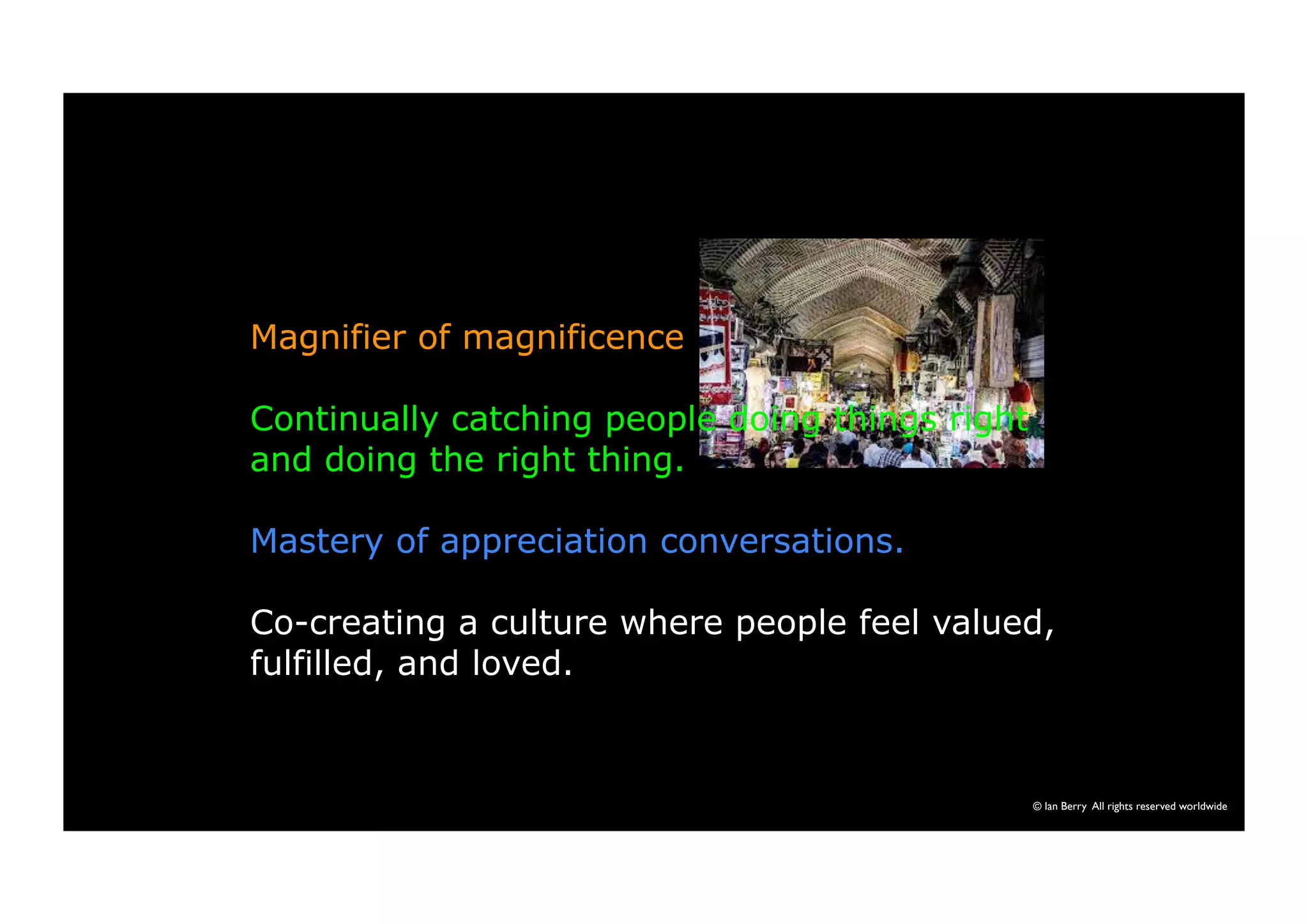 Magnifier of magnificence 
Continually catching people doing things right 
and doing the right thing. 
Mastery of appreciation conversations. 
Co-creating a culture where people feel valued, 
fulfilled, and loved. 
© Ian Berry All rights reserved worldwide 
 