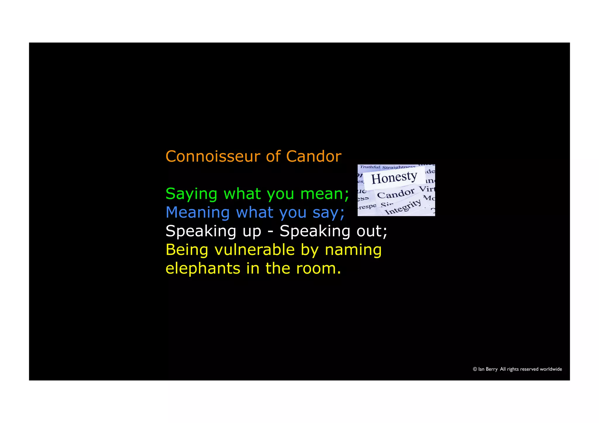 © Ian Berry All rights reserved worldwide 
Connoisseur of Candor 
Saying what you mean; 
Meaning what you say; 
Speaking up - Speaking out; 
Being vulnerable by naming 
elephants in the room. 
 