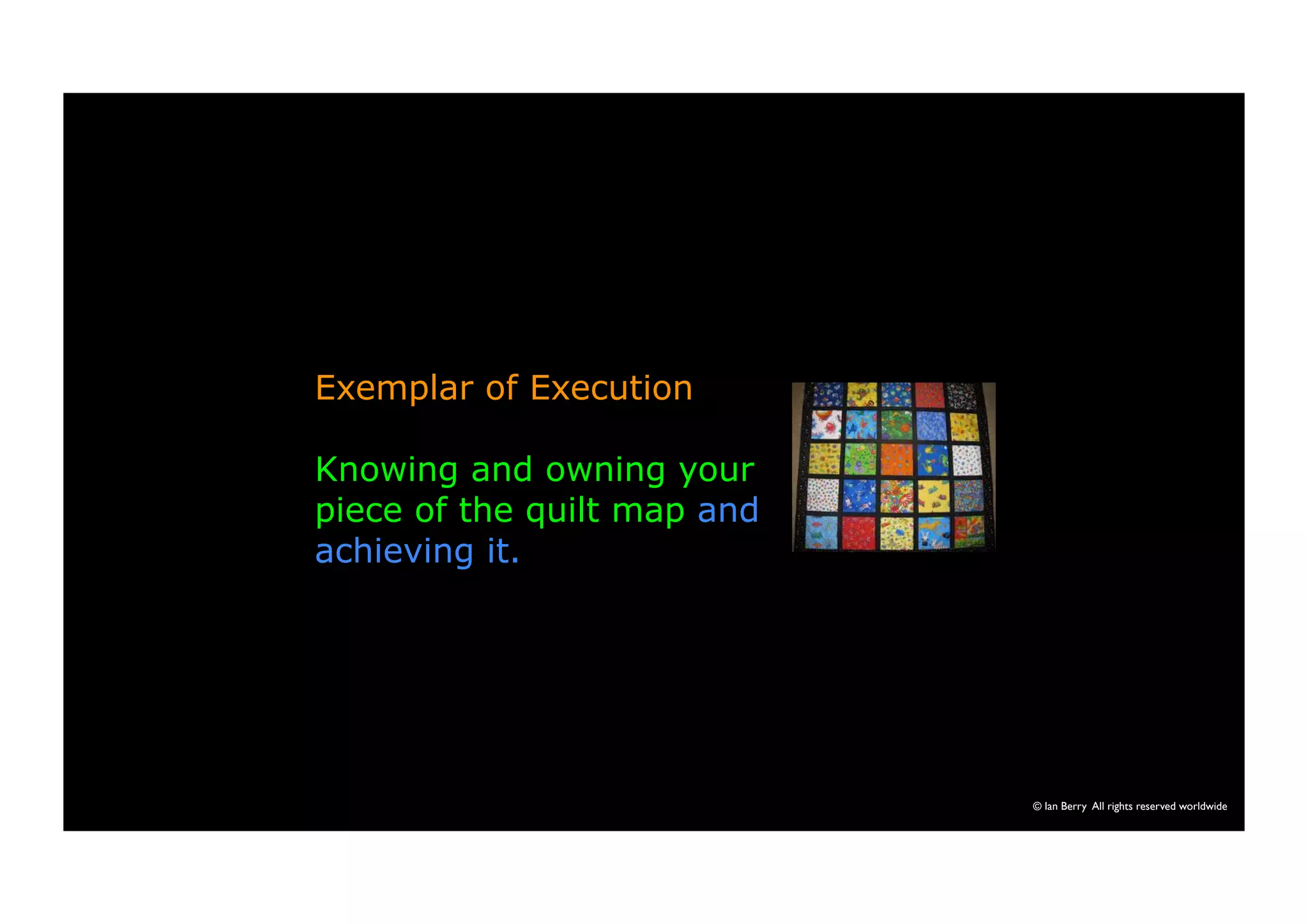 © Ian Berry All rights reserved worldwide 
Exemplar of Execution 
Knowing and owning your 
piece of the quilt map and 
achieving it. 
 