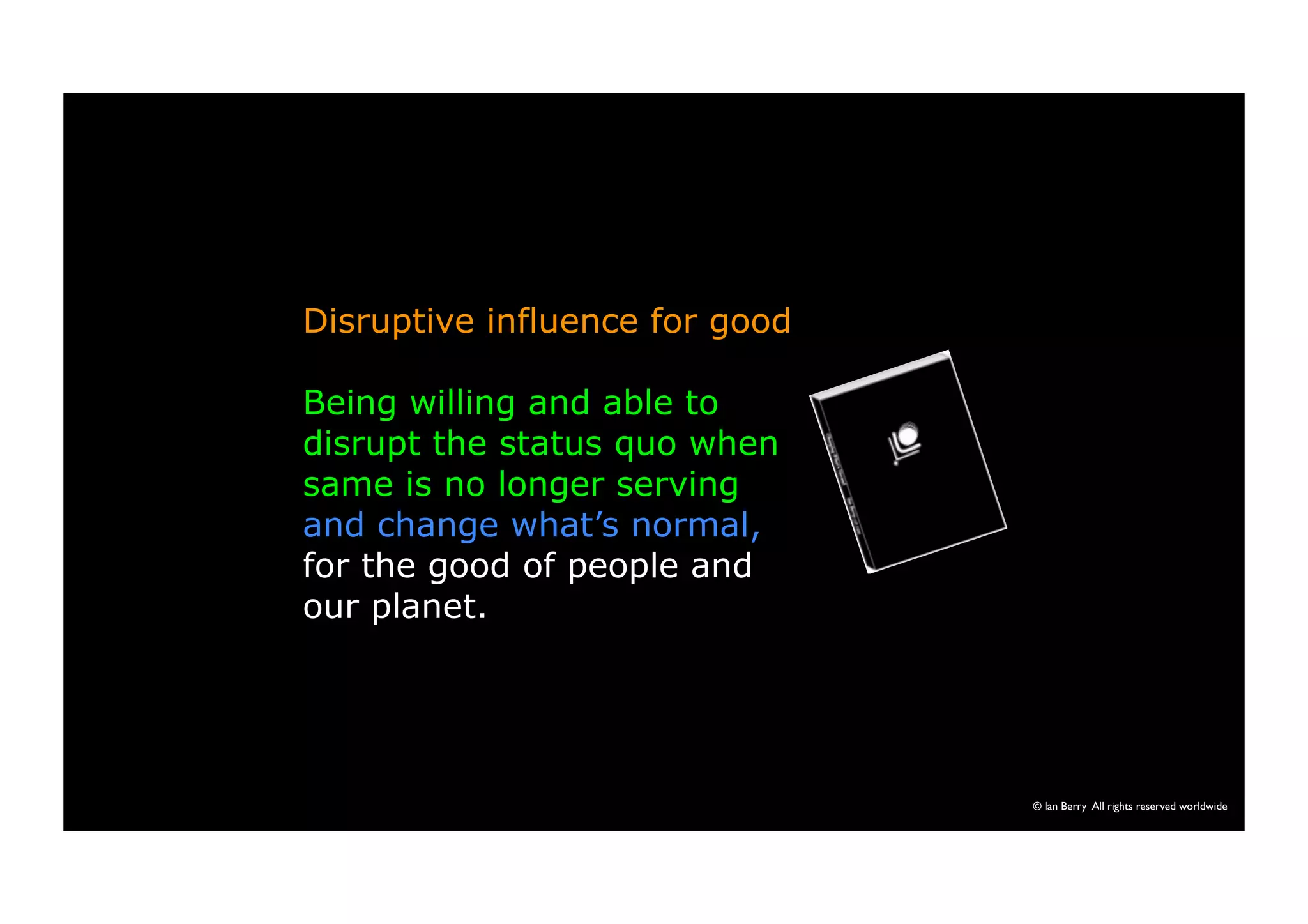 © Ian Berry All rights reserved worldwide 
Disruptive influence for good 
Being willing and able to 
disrupt the status quo when 
same is no longer serving 
and change what’s normal, 
for the good of people and 
our planet. 
 