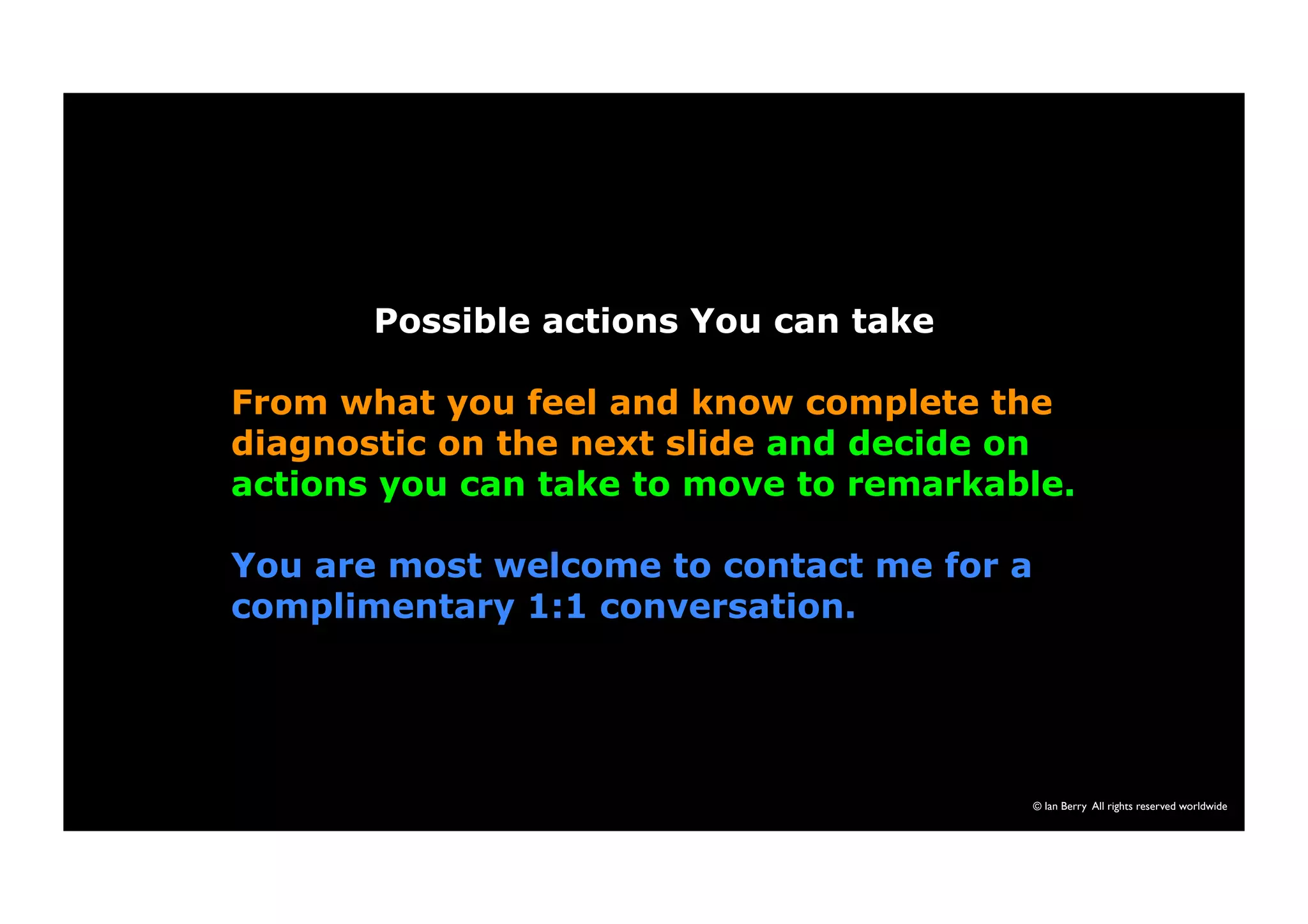 © Ian Berry All rights reserved worldwide 
Possible actions You can take 
From what you feel and know complete the 
diagnostic on the next slide and decide on 
actions you can take to move to remarkable. 
You are most welcome to contact me for a 
complimentary 1:1 conversation. 
 