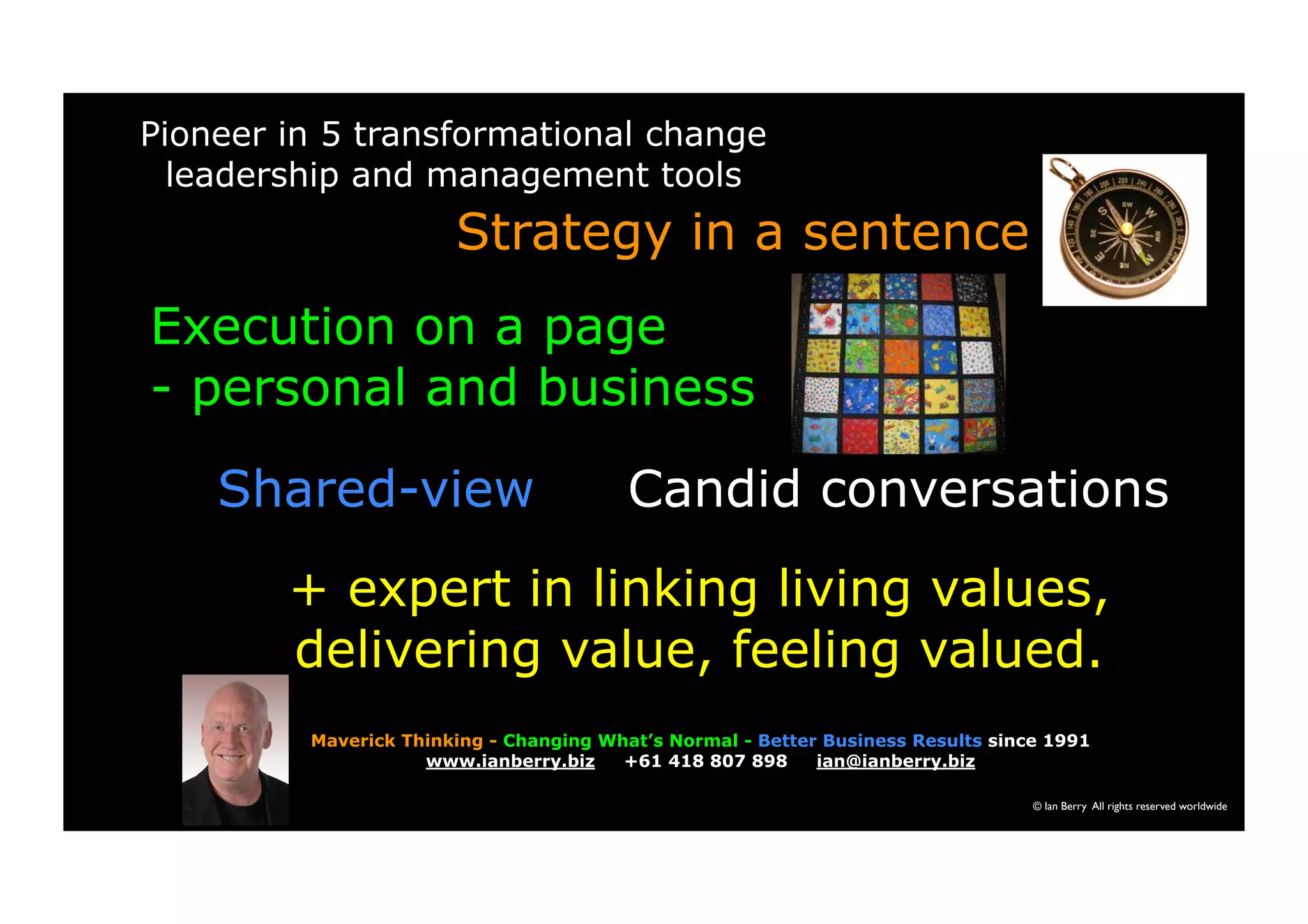 Pioneer in 5 transformational change 
leadership and management tools 
Strategy in a sentence 
Execution on a page 
- personal and business 
Shared-view Candid conversations 
+ expert in linking living values, 
delivering value, feeling valued. 
Maverick Thinking - Changing What’s Normal - Better Business Results since 1991 
© Ian Berry All rights reserved worldwide 
www.ianberry.biz +61 418 807 898 ian@ianberry.biz 
 