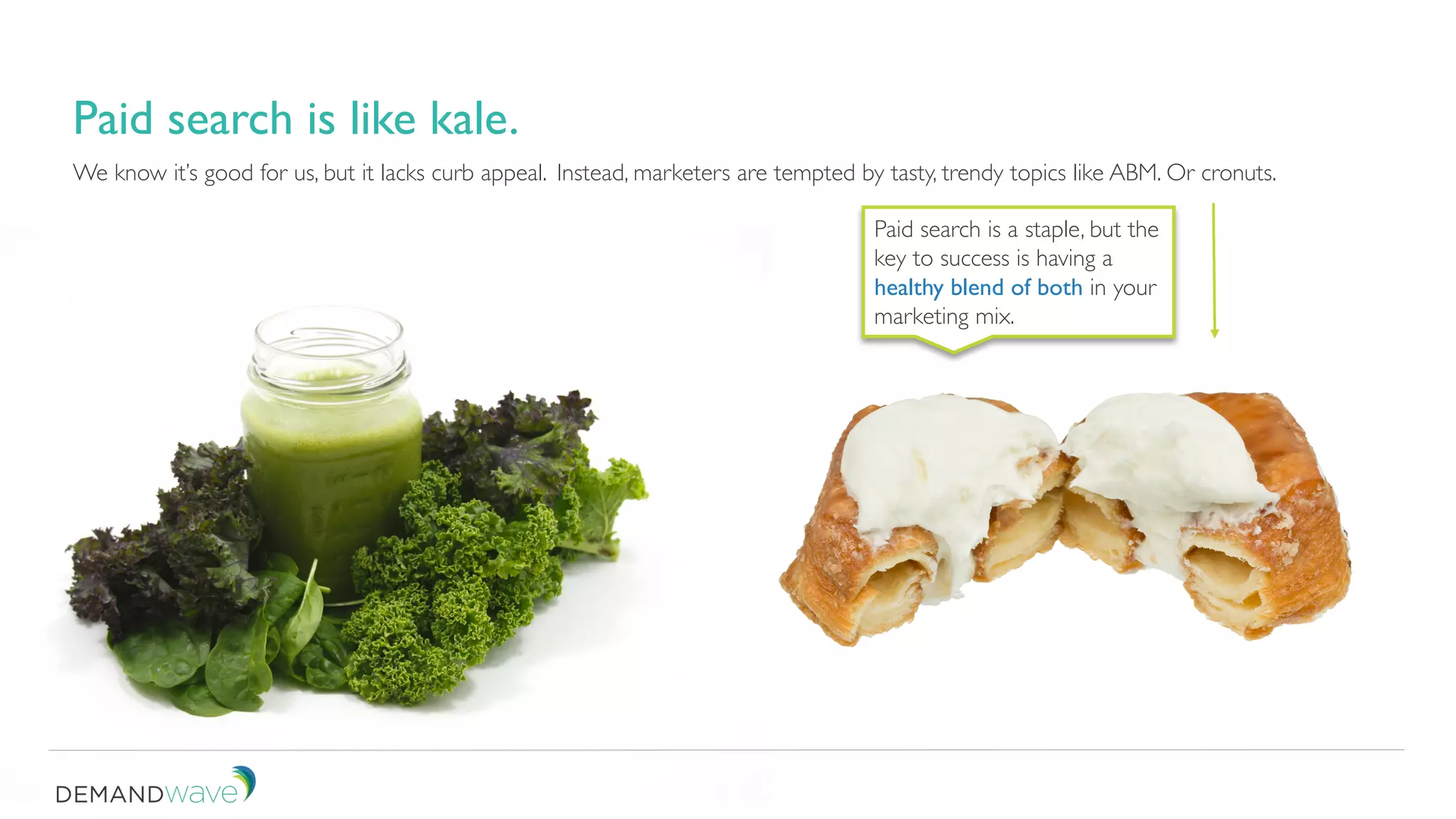 We know it’s good for us, but it lacks curb appeal.
Paid search is like kale.
Instead, marketers are tempted by tasty, trendy topics like ABM. Or cronuts.
Paid search is a staple, but the
key to success is having a
healthy blend of both in your
marketing mix.
 