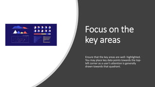 Focus on the
key areas
Ensure that the key areas are well- highlighted.
You may place key data points towards the top-
left corner as a user’s attention is generally
drawn towards that quadrant.
 